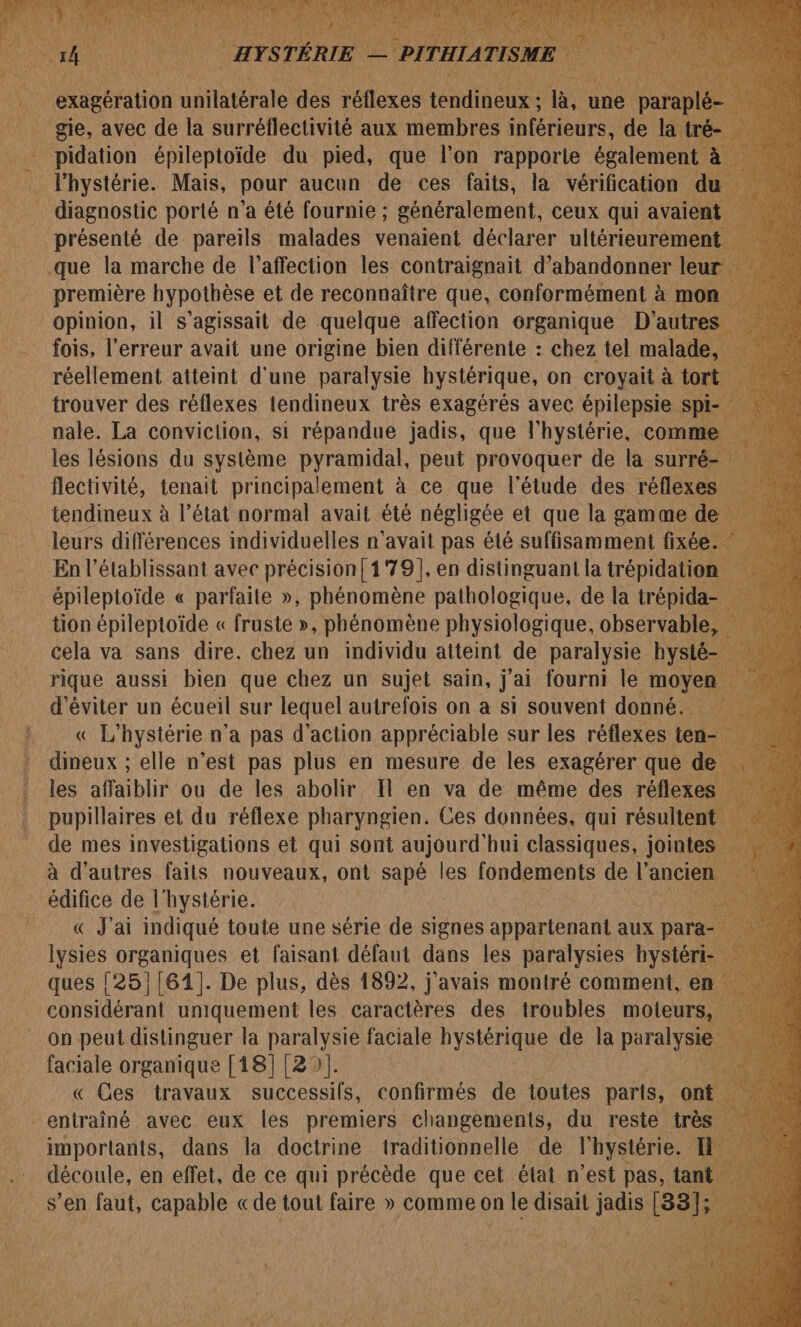 k uato iitétérale dés ire Halte une pa _ gie, avec de la surréflectivité aux membres inférieurs, de la: que la marche de l’affection les contraignait d'abandonner leu première hypothèse et de reconnaître que, conformément à mo | Opinion, il s'agissait de quelque affection organique D'autres fois, l'erreur avait une origine vue différente : chez tel A “+ leurs différences individuelles n'avait pas été suffisamment fixée En l’établissant avec précision! 179], en distinguant la trépidation _épileptoïde « parfaite », phénomène pathologique, de la trépida- tion épileptoïde « fruste », phénomène physiologique, observable, Fu! cela va sans dire. chez un individu alteint de paralysie bysté- | Fou d'éviter un écueil sur lequel autrefois on a si souvent donné. « L'hystérie n’a pas d'action appréciable sur les réflexes ten: dineux ; elle n’est me plus en mesure de les ee que : _ à d’autres faits nouveaux, ont sapé les fondements de l’ancie édifice de l'hystérie. PQ J'ai indiqué toute une série de signes appartenant aux para lysies organiques et faisant défaut dans les paralysies hystéri ques {25}[61]. De plus, dès 1892, j'avais montré comment, en considérant ne les caractères des troubles he faciale organique [18] 129]. , + « Ces travaux successifs, confirmés de toutes ia he,