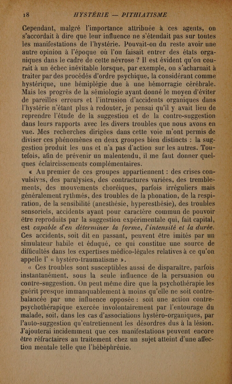 e accordait à dire que leur iRfluence ne s nf pas sur tout autre opinion à l’époque où l’on faisait entrer des états orga- niques dans le cadre de cette névrose ? Il est évident qu’on cou rait à un échec inévitable lorsque, par exemple, on s’acharnait a. 1 traiter par des procédés d'ordre psychique, la considérant comme hystérique, une hémiplégie due à une hémorragie cérébrale. : Mais les progrès de la sémiologie ayant donné le moyen d'éviter … de pareilles erreurs et l'intrusion d'accidents organiques dans l’hystérie n'étant plus à redouter, je pensai qu’il y avait lieu de reprendre l'étude de la suggestion et de la contre-suggestion | dans leurs rapports avec les divers troubles que nous avons en vue. Mes recherches dirigées dans cette voie m'ont permis de \ diviser ces phénomènes en deux groupes bien distincts : la sug- gestion produit les uns et n’a pas d'action sur les autres. Tou- ner tefois, afin de prévenir un malentendu, il me faut donner qu 780 ques éclaircissements complémentaires. « Au premier de ces groupes appartiennent : des crises con- vulsives, des paralysies, des contractures variées, des tremble- ments, des mouvements choréiques, parfois irréguliers mais Ë généralement rythmés, des troubles de la phonation, de la respi- ration, de la sensibilité (anesthésie, hyperesthésie), des tr oubles nie sensoriels, accidents ayant pour caracière commun de pouvoir | être reproduits par la suggestion expérimentale qui, fait capital, est capable d'en déterminer la forme, l'intensité et la durée. à + Ces accidents, soit dit en passant, peuvent être imités par un. ‘ simulateur habile et éduqué, ce qui constitue une source de | difficultés dans les expertises médico-légales relatives à ce qu’ on. Xl appelle l” « hystéro-traumatisme ». 127 . « Ges troubles sont susceptibles aussi de disparaitre, parfois | k instantanément, sous la seule influence de la persuasion ou . contre-suggestion. On peut même dire que la psychothérapie les F guérit presque immanquablement à moins qu’elle ne soit contre- | balancée par une influence opposée : soit une action contre- 2 psychothérapique exercée involontairement par l'entourage du malade, soit, dans les cas d’associations hystéro-organiques, par Pauto-suggestion qu’entretiennent les désordres dus à la lésion. J'ajouterai incidemment que ces manifestations peuvent encore être réfractaires au traitement chez un sujet atteint d’une affec- tion ARE telle que l’hébéphrénie. Ed