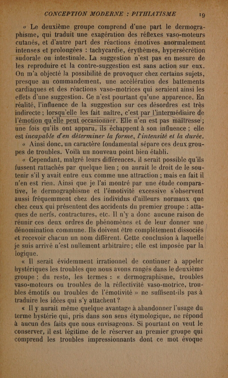 _ cutanés, et d'autre part des réactions émotives anormalement MY “# 0) IT #1 sudorale ou intestinale. La suggestion n’est pas en mesure de _les reproduire et la contre-suggestion est sans action sur eux. _ On m'a objecté la possibilité de provoquer chez certains sujets, presque au commandement, une accélération des battements cardiaques et des réactions vaso-motrices qui seraient ainsi les effets d'une suggestion. Ce n’est pourtant qu’une apparence. En réalité, l'influence de la suggestion sur ces désordres est très 21 ht lorsqu'elle les fait naître, c’est par l'intermédiaire de l'émotion qu'elle peut occasionner. Elle n’en est pas maitresse'; une e fois qu’ils ont apparu, ils échappent à son influence ; elle est incapable d'en déterminer la forme, l'intensité et la durée. _ &amp;« Ainsi donc, un caractère fondamental sépare ces deux grou- pes de troubles. Voilà un nouveau point bien établi. « Cependant, malgré leurs différences, il serait possible qu'ils fussent rattachés par quelque lien ; on aurait le droit de le sou- tive, le dermographisme et l’émotivité excessive s’observent 15 ceux qui présentent des accidents du premier groupe : alta- ques de nerfs, contractures, etc. Il n’y a donc aucune raison de « Il serait évidemment irrationnel de continuer à appeler … hystériques les troubles que nous avons rangés dans le deuxième € Il y aurait même quelque avantage à abandonner l'usage du terme hystérie qui, pris dans son sens étymologique, ne répond à aucun des faits que nous envisageons. Si pourtant on veut le comprend les troubles impressionnants dont ce mot évoque x