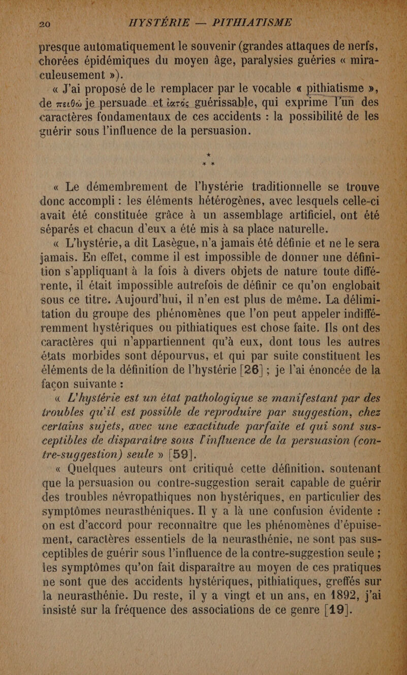 «J'ai proposé de le remplacer par le vocable « pithiatisme » D, | de re:0 je persuade et iarés guérissable, qui exprime l’un des caractères fondamentaux de ces accidents : la possibilité de les guérir sous l'influence de la persuasion. | * x * donc AN les éléments he avec lesquels celle ; avait été constituée grâce à un assemblage artificiel, ont êt séparés et chacun d'eux à été mis à sa place naturelle. 1h « L'hystérie, a dit Lasègue, n’a jamais été définie et ne le sera jamais. En effet, comme il est impossible de donner une défini tion s'appliquant à la fois à divers objets de nature toute diffé rente, il était impossible autrefois de définir ce qu’on englobaï sous ce titre. Aujourd’hui, il n’en est plus de même. La délimi tation du groupe des phénomènes que l’on peut appeler indiffé remment hystériques ou pithiatiques est chose faite. [ls ont des caractères qui n’appartiennent qu'à eux, dont tous les autre: états morbides sont dépourvus, et qui par suite constituent le: éléments de la définition de l’hystérie [26]; je lai énoncée de L facon suivante : « L'hystérie est un état pathologique se manifestant par d troubles qu’il est possible de reproduire par suggestion, che certains sujets, avec une exactitude parfaite et qui sont s ceptibles de disparaitre sous l'influence de la dia ete (« con tre-suggeshion) seule » [59]. | « Quelques auteurs ont critiqué cette définition, soutenan que la persuasion ou contre-suggestion serait capable de guéri des troubles névropathiques non hystériques, en particulier de: symptômes neurasthéniques. Il y a là une confusion évidente : on est d'accord pour reconnaitre que les phénomènes d’épuise ment, caractères essentiels de la neurasthénie, ne sont pas sus ceptibles de guérir sous l'influence de la contre-suggestion seule ee les symptômes qu’on fait disparaître au moyen de ces pratiques … ne sont que des accidents hystériques, pithiatiques, greffés sur | la neurasthénie. Du reste, il y a vingt et un ans, en 1892, insisté sur la fréquence des associations de ce genre [19].