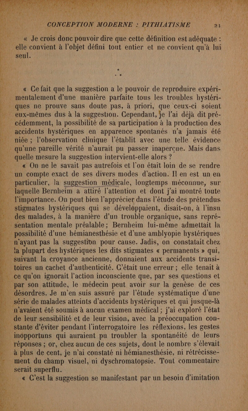 = « Je crois donc pouvoir dire que cette définition est adéquate : 4 elle convient à l’objet défini tout entier et ne convient qu'à lui Ni Seul. L A U_ « Ce fait que la suggestion a le pouvoir de reproduire expéri- 1 _ mentalement d’une manière parfaite tous les troubles hystéri- ques ne prouve sans doute pas, à priori, que ceux-ci soient … eux-mêmes dus à la suggestion. Cependant, je l'ai déjà dit pré- _ cédemment, la possibilité de sa participation à la production des accidents hystériques en apparence spontanés n’a jamais été 4 niée ; l'observation clinique l’établit avec une telle évidence . qu'une pareille vérité n'aurait pu passer inapercue. Mais dans _ quelle mesure la suggestion intervient-elle alors ? « On ne le savait pas autrefois et l’on était loin de se rendre un compte exact de ses divers modes d'action. Il en est un en _ particulier, la suggestion médicale, longtemps méconnue, sur laquelle Bernheim a attiré l'attention et dont j'ai montré toute . l'importance. On peut bien l’apprécier dans l'étude des prétendus _ stigmates hystériques qui se développaient, disait-on, à l'insu … des malades, à la manière d’un trouble organique, sans repré- ne sentation mentale préalable; Bernheim lui-même admettait la f . possibilité d’une hémianesthésie et d'une amblyopie hystériques ‘ei Dent pas la suggestion pour cause. Jadis, on constatait chez Al Li la plupart des hystériques les dits stigmates « permanents » qui, suivant la croyance ancienne, donnaient aux accidents transi- | none un cachet d'authenticité. C'était une erreur ; elle tenait à * x | par son attitude, le médecin peut avoir sur ie genèse de ces L. . désordres. Je m'en suis assuré par l'étude systématique d'une We: | sêrie de malades atteints d'accidents hystériques el qui jusque- -là . n'avaient été soumis à aucun examen médical ; j’ai exploré l'état 10 de leur sensibilité et de leur vision, avec la préoccupation con- _ stante d'éviter pendant l'interrogatoire les réflexions, les gestes 5 inopportuns qui auraient pu troubler la spontanéité de leurs Fe: _ réponses ; or, chez aucun de ces sujets, dont le nombre s'élevait _ à plus de cent, je n’ai constaté ni hémianesthésie, ni rétrécisse- ment du champ visuel, ni dyschromatopsie. Tout commentaire _ serait superflu. | « C’est la suggestion se manifestant par un besoin d'imitation