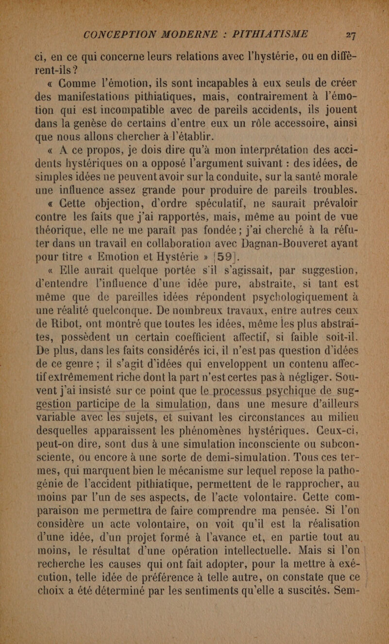 rent-ils ? des manifestations pithiatiques, mais, contrairement à l'émo- tion qui est incompatible avec de pareils accidents, ils jouent dans la genèse de certains d'entre eux un rôle accessoire, ainsi que nous allons chercher à l’établr. « À ce propos, je dois dire qu’à mon interprétation des acci- dents hystériques on a opposé l'argument suivant : des idées, de simples idées ne peuvent avoir sur la conduite, sur la santé morale « Cette objection, d'ordre spéculatif, ne saurait prévaloir contre les faits que j'ai rapportés, mais, même au point de vue théorique, elle ne me paraît pas fondée; j'ai cherché à la rélu- ter dans un travail en collaboration avec Dagnan-Bouveret ayant pour titre « Emotion et Hystérie » 1591]. « Elle aurait quelque portée s'il s'agissait, par suggestion, d'entendre l'influence d'une idée pure, abstraite, si tant est même que de pareilles idées répondent psychologiquement à une réalité quelconque. De nombreux travaux, entre autres ceux de Ribot, ont montré que toutes les idées, même les plus abstrai- tes, possèdent un certain coefficient affectif, si faible soit-il. De plus, dans les faits considérés ici, il n’est pas question d'idées de ce genre ; il s’agit d'idées qui enveloppent un contenu affec- tif extrêmement riche dont la part n’est certes pas à négliger. Sou- vent j'ai insisté sur ce point que Le processus psychique de sug- gestion participe de la simulation, dans une mesure d’ailleurs variable avec les sujets, et suivant les circonstances au milieu peut-on dire, sont dus à une simulation inconsciente ou subcon- sciente, ou encore à une sorte de demi-simulation. Tous ces ter- mes, qui marquent bien le mécanisme sur lequel repose la patho- génie de l'accident pithiatique, permettent de le rapprocher, au moins par l’un de ses aspects, de l’acte volontaire. Gette com- paraison me permettra de faire comprendre ma pensée. Si l’on considère un acte volontaire, on voit qu'il est la réalisation