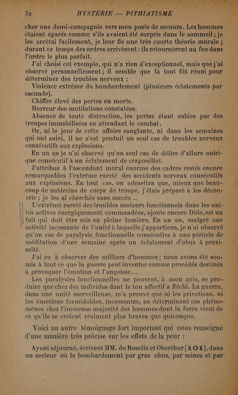 me étaient égarés comme s’ils avaient été surpris dans le sommeil;je les arrêtai facilement, je leur fis une très courte théorie morale; durant ce temps des ordres arrivèrent : ils retournèrent au feu dans ue lordre le plus parfait. LL J’ai choisi cet exemple, qui n’a rien d’exceptionnel, mais que jai ne observé personnellement ; il semble que là tout fût réuni pour 4e déterminer des troubles nerveux : di Violence extrême du bombardement (plusieurs éclatements par di seconde). RES Chiffre élevé des pertes en morts. Horreur des mutilations constatées. ÿ Absence de toute distraction, les pertes étant subies par des troupes immobilisées en attendant le combat. LUN Or, ni le jour de cette affaire sanglante, ni dans les semaines qui ont suivi, il ne s’est produit un ol cas de troubles nerveux En un an je n’ai observé qu’un seul cas de délire d’allure oniri- | que consécutif à un éclatement de crapouillot. on ia J'attribue à l’ascendant moral énorme des cadres restés encore remarquables l’extrême rareté des accidents nerveux consécutifs ù x aux explosions. En tout cas, on admettra que, mieux que beau- 12 coup de médecins de corps de troupe, j'étais préparé à les décou- 1 vrir ; je les ai cherchés sans succès . ve Ru ue L’extrême rareté des troubles tente fonctionnels dans lesuni- activité incessante de l’unité à laquelle j’appartiens, je n’ai observé qu'un cas de paralysie fonctionnelle consécutive à une période de méditation d’une semaine après un éclatement d'obus à proxi- mité. J'ai eu à observer des milliers d'hommes ; nous avons été sou- mis à tout ce que la guerre peutinventer comme procédés destinés | à provoquer l’émotion et l’angoisse… ji Les paralysies fonctionnelles ne peuvent, à mon avis, se pro- duire que chez des individus dont le ton affectif a fléchi. La guerre, dans une unité merveilleuse, m'a prouvé que ni les privations, ni les émotions formidables, incessantes, ne déterminent ces phéno- mènes chez l'immense majorité des hommes.dont la force vient de ce qu'ils se croient vraiment plus braves que quiconque. Voici un autre témoignage fort important qui nous renseigne d’une manière très précise sur les effets de la peur : Ayant séjourné, écrivent MM. du Roselle et Oberthur [4 O1],dans un secteur où le bombardement par gros obus, par mines et par