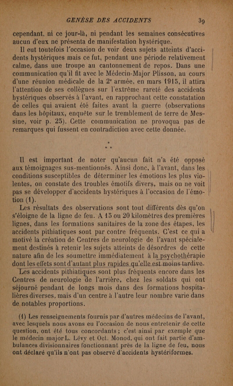 N'ARANS ‘A NUE GENÈSE DES ACCIDENTS 39 cependant, ni ce jour-là, ni pendant les semaines consécutives aucun d’eux ne présenta de manifestation hystérique. Il eut toutefois l’occasion de voir deux sujets atteints d’acci- dents hystériques mais ce fut, pendant une période relativement calme, dans une troupe au cantonnement de repos. Dans une communication qu'il fit avec le Médecin-Major Plisson, au cours d'une réunion médicale de la 2° armée, en mars 19145, il attira l'attention de ses collègues sur l'extrême rareté des accidents bystériques observés à l'avant, en rapprochant cette constatation de celles qui avaient été faites avant la guerre (observations dans les hôpitaux, enquête sur le tremblement de terre de Mes- sine, voir p. 25). Cette communication ne provoqua pas de remarques qui fussent en contradiction avec cette donnée. * x * Il est important de noter qu'aucun fait n’a été opposé aux témoignages sus-mentionnés. Ainsi donc, à l’avant, dans les tion (1). Les résultats des observations sont tout différents dès qu’on s'éloigne de la ligne de feu. A 15 ou 20 kilomètres des premières lignes, dans les formations sanitaires de la zone des étapes, les accidents pithiatiques sont par contre fréquents. C'est ce qui a motivé la création de Centres de neurologie de l'avant spéciale- ment destinés à retenir les sujets atteints de désordres de cette nature afin de les soumettre immédiatement à la psychothérapie dont les effets sont d'autant plus rapides qu'elle est.moinstardive. “Les accidents pithiatiques sont plus fréquents encore dans les Centres de neurologie de l'arrière, chez les soldats qui ont séjourné pendant de longs mois dans des formations hospita- lières diverses, mais d'un centre à l’autre leur nombre varie dans (1) Les renseignements fournis par d’autres médecins de l’avant, avec lesquels nous avons eu l’occasion de nous entretenir de cette question, ont été tous concordants ; c’est ainsi par exemple que le médecin major L. Lévy et Oct. Monod, qui ont fait partie d’am- bulances divisionnaires fonctionnant près de la ligne de feu, nous ont déclaré qu'ils n'ont pas observé d'accidents hystériformes.