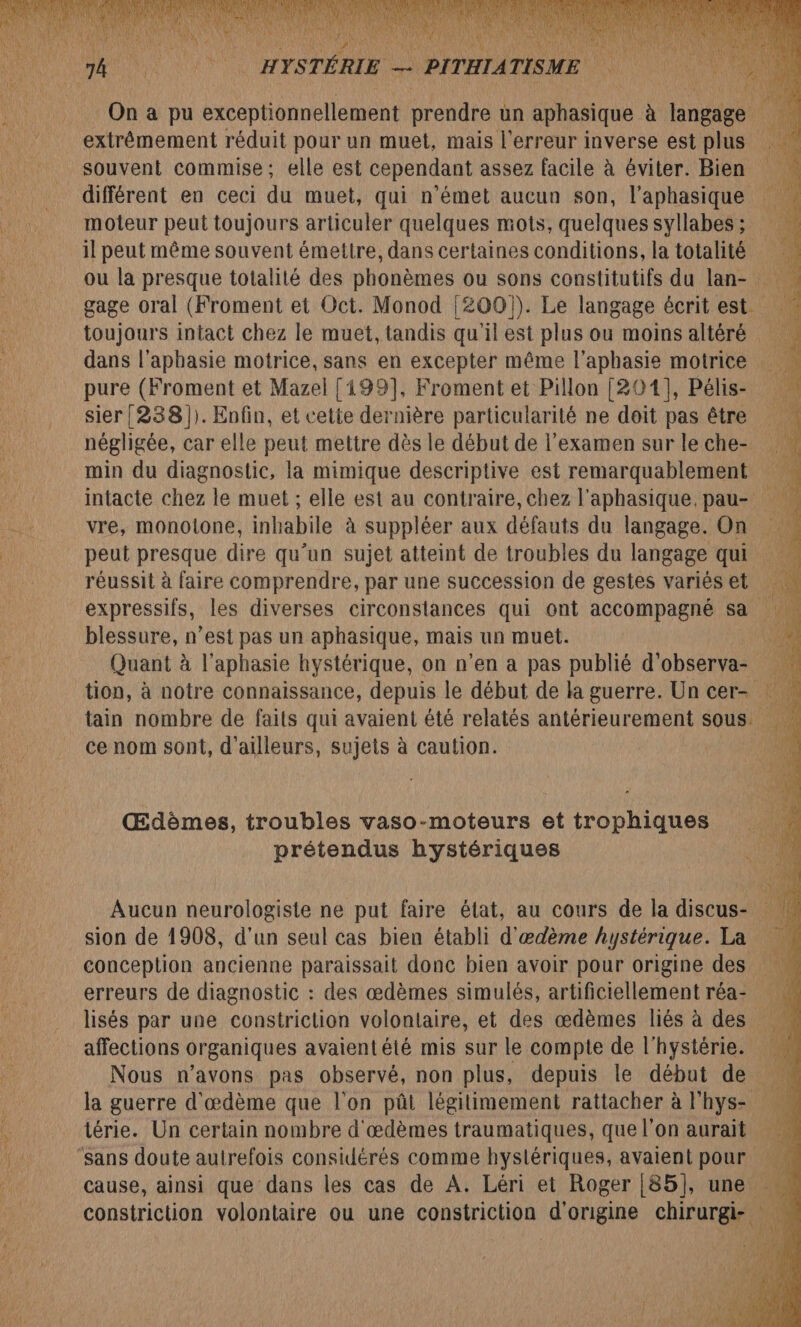 extrêmement réduit pour un muet, mais l'erreur inverse est plus moteur peut toujours articuler quelques mots, quelques syllabes ; il peut même souvent émettre, dans certaines conditions, la totalité dans l’aphasie motrice, sans en excepter même l’aphasie motrice pure (Froment et Mazel [199], Froment et Pillon [201], Pélis- sier{(238])). Enfin, et cette dernière particularité ne doit pas être négligée, car elle peut mettre dès le début de l'examen sur le che- min du diagnostic, la mimique descriptive est remarquablement peut presque dire qu’un sujet atteint de troubles du langage qui réussit à faire comprendre, par une succession de gestes variés et blessure, n’est pas un aphasique, mais un muet. Quant à l'aphasie hystérique, on n’en a pas publié d'observa- ce nom sont, d'ailleurs, sujets à caution. Œdèmes, troubles vaso-moteurs et trophiques prétendus hystériques Aucun neurologiste ne put faire état, au cours de la discus- conception ancienne paraissait donc bien avoir pour origine des erreurs de diagnostic : des œdèmes simulés, artificiellement réa- affections organiques avaient été mis sur le compte de l'hystérie. la guerre d'æœdème que l’on pût légitimement rattacher à l'hys- térie. Un certain nombre d'œdèmes traumatiques, que l'on aurait constriction volontaire ou une constriction ‘N'AGuS chIFUr ae A: LA