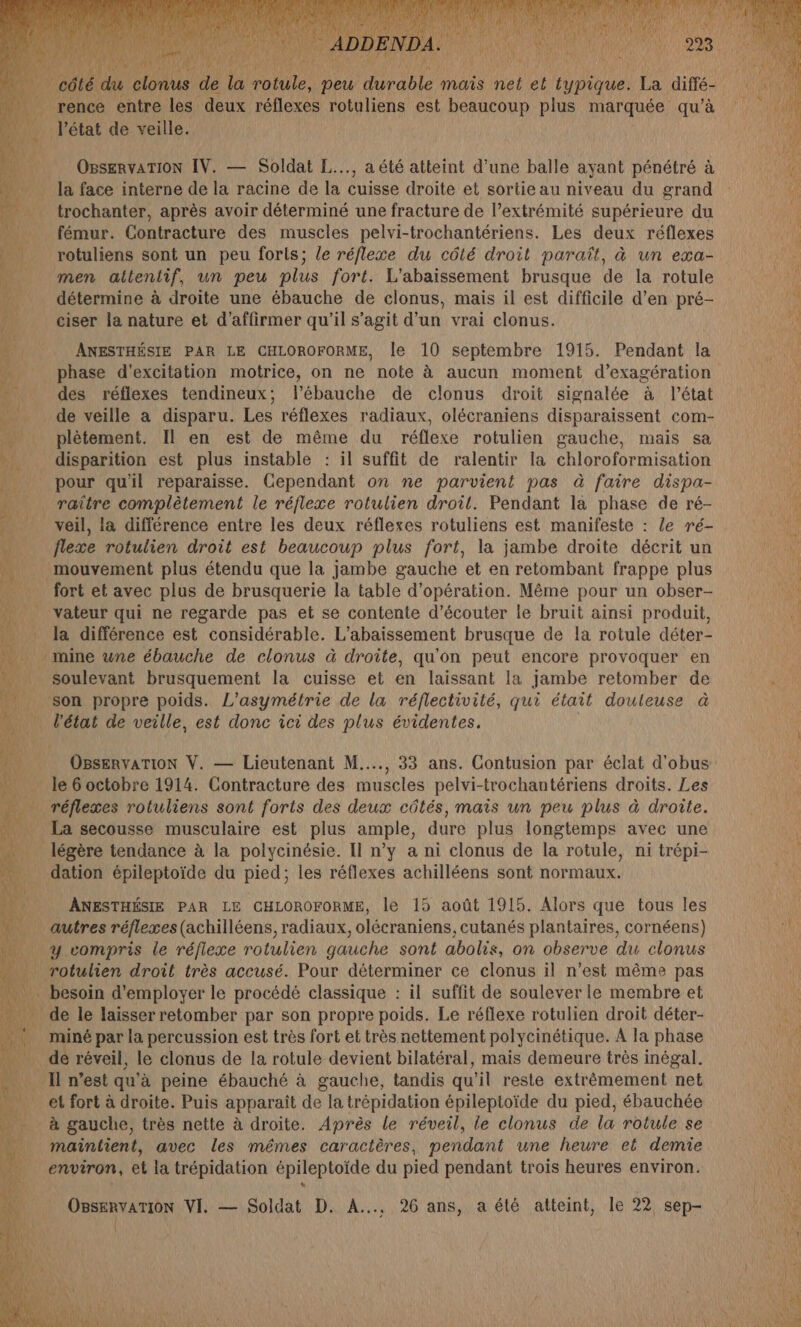 ne _ rence entre les deux réflexes rotuliens est beaucoup plus marquée qu’à l'état de veille. | OBsERvATION IV. — Soldat L..., a été atteint d’une balle ayant pénétré à _ la face interne de la racine de la cuisse droite et sortie au niveau du grand _ trochanter, après avoir déterminé une fracture de l’extrémité supérieure du _ fémur. Contracture des muscles pelvi-trochantériens. Les deux réflexes rotuliens sont un peu forls; le réflexe du côté droit paraît, à un exa- men altentif, un peu plus fort. L'abaissement brusque de la rotule détermine à droite une ébauche de clonus, mais il est difficile d’en pré- ciser la nature et d'affirmer qu'il s’agit d’un vrai clonus. ANESTHÉSIE PAR LE CHLOROFORME, Île 10 septembre 1915. Pendant la phase d'excitation motrice, on ne note à aucun moment d’exagération des réflexes tendineux; l’ébauche de clonus droit signalée à l’état de veille a disparu. Les réflexes radiaux, olécraniens disparaissent com- plètement. Il en est de même du réflexe rotulien gauche, mais sa disparition est plus instable : il suffit de ralentir la chloroformisation pour quil reparaisse. Cependant on ne parvient pas à faire dispa- raitre complètement le réflexe rotulien droit. Pendant la phase de ré- veil, la différence entre les deux réflexes rotuliens est manifeste : le ré- flexe rotulien droit est beaucoup plus fort, la jambe droite décrit un mouvement plus étendu que la jambe gauche et en retombant frappe plus fort et avec plus de brusquerie la table d'opération. Même pour un obser- vateur qui ne regarde pas et se contente d'écouter le bruit ainsi produit, la différence est considérable. L’abaissement brusque de la rotule déter- mine wne ébauche de clonus à droite, qu'on peut encore provoquer en soulevant brusquement la cuisse et en laissant la jambe retomber de son propre poids. L'asymétrie de la réflectivité, qui était douteuse à … l'état de veille, est donc ici des plus évidentes. OBsERvATION V. — Lieutenant M... 33 ans. Contusion par éclat d'obus le 6 octobre 1914. Contracture des muscles pelvi-trochantériens droits. Les . réflexes rotuliens sont forts des deux côtés, mais un peu plus à droite. La secousse musculaire est plus ample, dure plus longtemps avec une légère tendance à la polycinésie. Il n’y a ni clonus de la rotule, ni trépi- dation épileptoïde du pied; les réflexes achilléens sont normaux. ANESTHÉSIE PAR LE CHLOROFORME, le 15 août 1915. Alors que tous les autres réflexes (achilléens, radiaux, olécraniens, cutanés plantaires, cornéens) y compris le réfiexe rotulien gauche sont abolis, on observe du clonus rotulien droit très accusé. Pour déterminer ce clonus il n’est même pas . besoin d'employer le procédé classique : il suffit de soulever le membre et ÿ … de le laisser retomber par son propre poids. Le réflexe rotulien droit déter- L miné par la percussion est très fort et très nettement polycinétique. A la phase …. dé réveil, le clonus de la rotule devient bilatéral, mais demeure très inégal. … Il n’est qu'à peine ébauché à gauche, tandis qu'il reste extrêmement net et fort à droite. Puis apparaît de la trépidation épileptoïde du pied, ébauchée . à gauche, très nette à droite. Après le réveil, le clonus de la rotule se _ maintient, avec les mêmes caractères, pendant une heure et demie environ, et la trépidation épileptoïde du pied pendant trois heures environ.