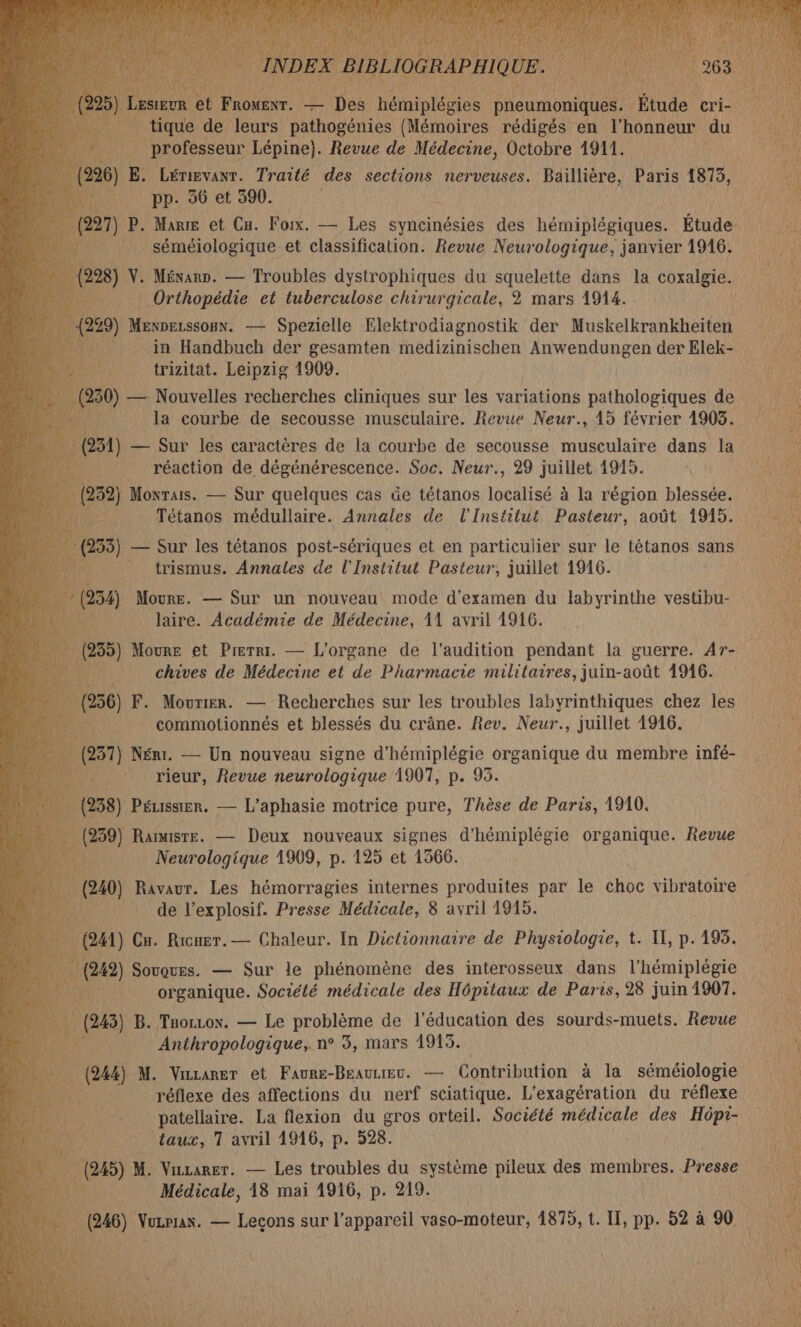 e drone: — Des Héniplédies pneumoniques. Étude! et tique de leurs pathogénies (Mémoires rédigés en l'honneur du | professeur Lépine). Revue de Médecine, Octobre 1911. ë Fe Lérigvanr. Traité des sections nerveuses. Baillière, Paris 1875, | pp. 36 et 390. | Fe P. Marre et Cu. Foix. — Les syncinésies des hémiplégiques. Étude | | none et classification. Revue ET janvier 15 LAueS in Handbuch der gesamten Nr qu Fr ds Elek- à trizitat. Leipzig 1909. (22 . — Nouvelles recherches cliniques sur les variations pathologiques de | la courbe de secousse musculaire. Revue Neur., 15 février 1905. 3 — Sur les caractères de la courbe de secousse musculaire dans la réaction de dégénérescence. Soc. Neur., 29 juillet 4915. pa e32) Monrais. — Sur quelques cas üe tétanos tacii dé à la région blessée. s Tétanos médullaire. Annales de l'Institut Pasteur, août 1915. 53) — Sur les tétanos post-sériques et en particulier sur le tétanos sans _ trismus. Annales de l'Institut Pasteur, juillet 1916. ; 54) Moure. — Sur un nouveau mode d'examen du labyrinthe vestibu- laire. Académie de Médecine, 11 avril 1916. 9° 5) Moure et Prerr. — L'organe de l'audition pendant la guerre. Ar- a chives de Médecine et de Pharmacie militaires, juin-août 1946. = 56) F. Mourier. — Recherches sur les troubles labyrinthiques chez les ù commotionnés et blessés du crâne. Rev. Neur., juillet 1916. cu 931) Néri. — Un nouveau signe d'hémiplégie organique du membre infé _ rieur, Revue neurologique 1907, p. 93. 58) Péussier. — L’aphasie motrice pure, Thèse de Paris, 1910. 959) Rarmisre. — Deux nouveaux signes d'hémiplégie organique. Revue aus noires 1909, P- 125 et 1366. | de l’explosif. Presse Médicale, 8 avril 1915. 41) Cu. Ricugr. — Chaleur. In Dictionnaire de Physiologie, t. IT, p.195. 19) Souques. — Sur le phénomène des interosseux dans l'hémiplégie A organique. Société médicale des Hôpitaux de Paris, 28 juin1907. _ (243) B. Tuoruox. — Le problème de l'éducation des sourds-muets. Revue _ Anthropologique, n° 5, mars 1915. à (24) M. Vianer et Faure-Brauuev. — Contribution à la séméiologie réflexe des affections du nerf sciatique. den du réflexe patellaire. La flexion du gros orteil. Société médicale des Hôpi- taux, 1 avril 1916, p. 528. é (245) M. Vizarer. — Les troubles du système pileux des membres. Presse Médicale, 18 mai di p. 219.