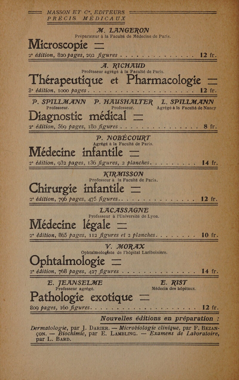 | Préparateur à la Faculté de Médecine Fi Panel ST mp ve 2° da 820 pages, 202 figures . . .. . . . . . . A. RICHAUD Professeur agrégé à la Faculté de Paris. AN D Thérapeutique et ee B° lédifi0n, 1000 PADES 122 ANTENNES ! Ù Professeur. ie à He à Det roédicl Dé 2° édition, 569 pages, 180 figures . P. NOBÉCOURT Agrégé à la Faculté de Paris. Médecine infantile — 2° édition, 932 pages, 136 figures, 2 planches. | KIRMISSON Professeur à la Faculté de Paris. $ # # # Chirurgie infantile — 2° édition, 706 Pages, 475 figures. UM UN LACASSAGNE Professeur à l'Université de Lyon. | Médecine légale — 2° édition, 865 pages, 112 figures et 2 planches. . V. MORAX Ophtalmologiste de l'hôpital Lariboisière. Ophtalmologie — 2° édition, 768 pages, 427 figures . . j E. JEANSELME E. RIST Professeur agrégé. Médecin des hôpitaux. Pathologie exotique — 22 M 809 pages, 160 figures. . . . . .... An 14 Nouvelles éditions en PIPAEE at 1 Dermatologie, par J. Darter. — Microbiologie clinique, par F. ne çoN. — Biochimie, par E. LAMBLING. — Examens de Labôre par L. Barr.