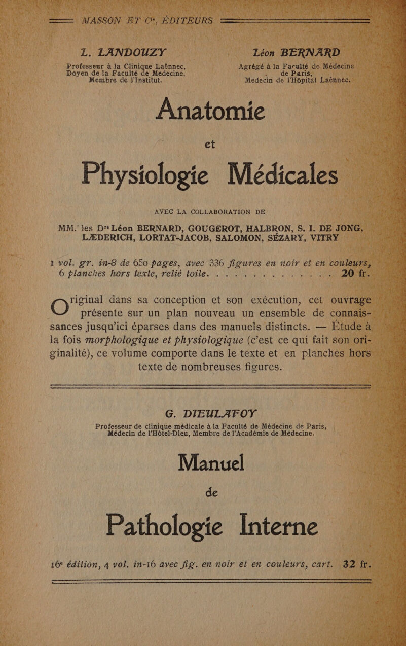 L. LANDOUZY Léon BERNARD Professeur à la Clinique Laënnec, Agrégé à la Faculté de Médecine Doyen de la Faculté de Médecine, % de Paris, Membre de j'Institut. Médecin de l'Hôpital Laënnec. Anatomie Physiologie Médicales AVEC LA COLLABORATION DE MM. les Dr Léon BERNARD, GOUGEROT, HALBRON, S. I. DE JONG, LÆDERICH, LORTAT-JACOB, SALOMON, SÉZARY, VITRY 1 vol. gr. in-8 de 650 pages, avec 336 figures en noir el en couleurs, 6 planches hors texte, relié toile. . . . . . .. + 12174 041 CNRS riginal dans sa conception et son exécution, cet ouvrage O présente sur un plan nouveau un ensemble de connaïis- sances jusqu'ici éparses dans des manuels distincts. — Étude à la fois morphologique et physiologique (c’est ce qui fait son ori- ginalité), ce volume comporte dans le texte et en planches hors texte de nombreuses figures. G. DIEULAFOY Professeur de clinique médicale à la Faculté de Médecine de Paris, Médecin de l'Hôtel-Dieu, Membre de l’Académie de Médecine. Manuel de Pathologie Interne 16° édilion, 4 vol. in-16 avec fig. en noir el en couleurs, cart. 32 fr. C2