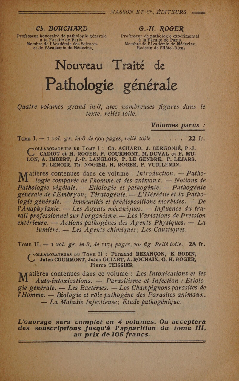 Ch. BOUCHARD G.-H. ROGER Professeur honoraire de pathologie générale Professeur de pathologie expérimental à la Faculté de Paris. à la Faculté de Paris. Membre de l’Académie des Sciences Membre de l’Académie de Médecine, et de l’Académie de Médecine, Médecin de l'Hôtel-Dieu. Nouveau Traité de 9 AN Pathologie générale Quaire volumes grand in-6, avec nombreuses figures dans le Ky texte, reliés toile. 4 Volumes parus : UM TOME I. — 1 vol. gr. in-8 de 009 pages, relié toile . . . . . AE 5 A OLLABORATEURS DU TOME I : Ch. ACHARD, J. BERGONIÉ, P.-J. CADIOT et H. ROGER, P. COURMONT, M. DUVAL et P. MU- NE LON, A. IMBERT, J.-P. LANGLOIS, P. LE GENDRE, F. LEJARS, P. LENOIR, Th. NOGIER, H. ROGER, P. VUILLEMIN. atières contenues dans ce volume : /ntroduction. — Patho- logie comparée de l’homme et des animaux. — Notions de Pathologie végétale. — EÉtiologie et pathogénie. — Pathogénie générale de l'Embryon; Tératogénie. — L'Hérédité et la Patho- | logie générale. — Immunités et prédispositions morbides. — De | V'Anaphylaxie. — Les Agents mécaniques. — Influence du tra- vail professionnel sur l’organisme.— Les Variations de Pression extérieure. — Actions pathogènes des Agents Physiques. — La lumière. — Les Agents chimiques; Les Caustiques. Tome II. — 1 vol. gr. in-8, de 1174 pages, 204 fig. Relié toile. 28 fr. OLLABORATEURS DU TOME II : Fernand BEZANÇON, E. BODIN, C Jules COURMONT, Jules GUIART, A. ROCHAIX, G.-H. ROGER, Pierre TEISSIER atières contenues dans ce volume : Les Intoxications et les Auto-intoxications. — Parasitisme et Infection : Etiolo- gie générale. — Les Bactéries. — Les Champignons parasites de l'Homme. — Biologie et rôle pathogène des Parasites animaux. — La Maladie Infectieuse; Etude pathogénique. L'ouvrage sera complet en 4 volumes. On acceptera des souscriptions jusqu'à l’apparition du tome II, au prix de 105 francs.