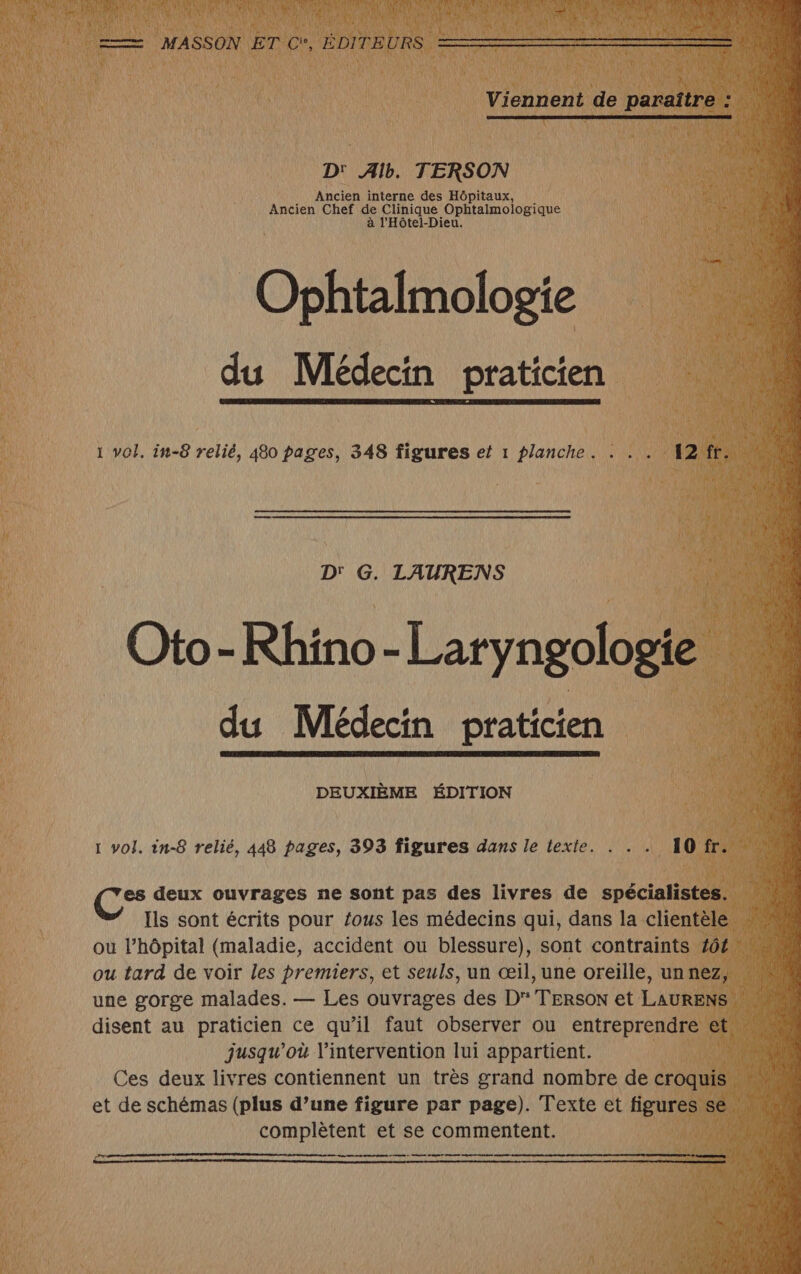 D' Alb. TERSON Ancien interne des Hôpitaux, 'Angieu Chef de Clinique PR à l'Hôtel-Dieu. Ophtalmologie du Médecin praticien 1 vol. in-8 relié, 480 pages, 348 figures et 1 planche. he D' G. ANS Ni DEUXIÈME ÉDITION 1 vol. in-8 relié, 448 pages, 393 figures dans le texte. es deux ouvrages ne sont pas des livres de spécial s Ils sont écrits pour fous les médecins qui, dans la cli ou l’hôpital (maladie, accident ou blessure), sont contraints ou tard de voir les Re et seuls, un œil, une oreille, un ne complètent et se commentent. ee ee eme ee ee ones