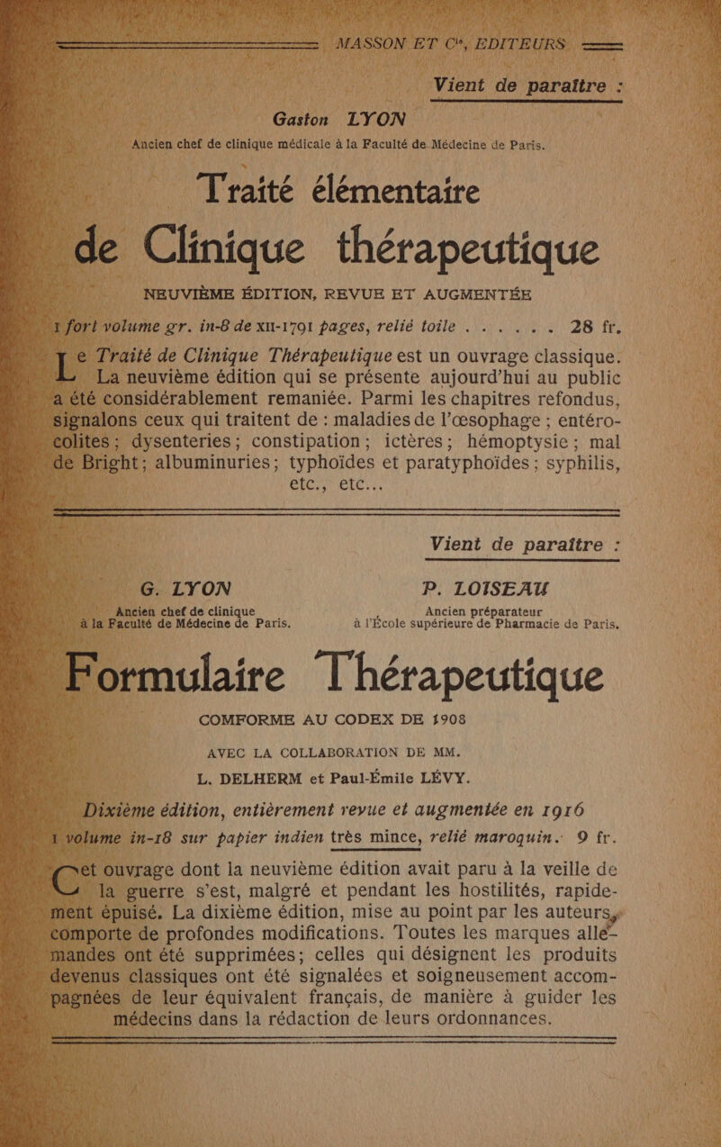 Vient de paraître Gaston LYON Ancien chef de clinique médicale à la Faculté de Médecine de Paris. Traité élémentaire de Clinique thérapeutique NEUVIÈME ÉDITION, REVUE ET AUGMENTÉE “fort volume gr. in-8 de xu-1701 pages, relié toile . . . . . . 28 fr. La neuvième édition qui se présente aujourd’hui au public “signalons ceux qui traitent de : maladies de l’œsophage ; entéro- colites ; dysenteries, constipation; ictères; hémoptysie ; mal CDRPITICECT I Vient de paraître : G. LYON P. LOISEAU Ancien chef de clinique Ancien préparateur à la Faculté de Médecine de Paris. à l'École supérieure de Pharmacie de Paris, Formulaire Thérapeutique COMFORME AU CODEX DE 1908 AVEC LA COLLABORATION DE MM. L. DELHERM et Paul-Émile LÉVY. Dixième édition, entièrement revue et augmentée en 1916 1 volume in-18 sur papier indien très mince, relié maroquin. 9 fr. te : ouvrage dont la neuvième édition avait paru à la veille de la guerre s'est, malgré et pendant les hostilités, rapide- comporte de profondes modifications. Toutes les marques allé” mandes ont été supprimées; celles qui désignent les produits médecins dans la rédaction de leurs ordonnances.