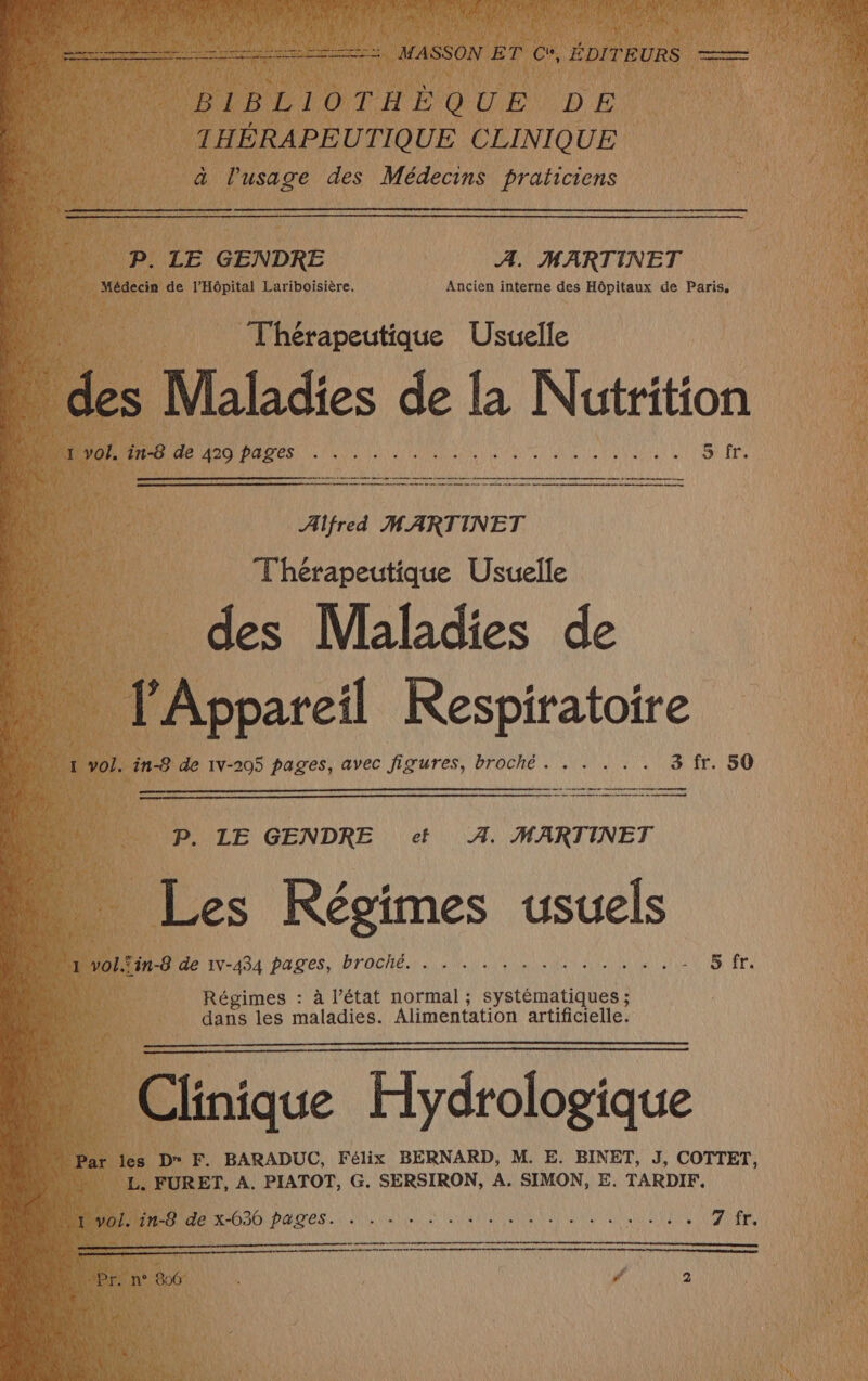 BIBLIOTHÈQUE DE THÉRAPEUTIQUE CLINIQUE à l'usage des Médecins praticiens P. LE GENDRE A. MARTINET Médecin de l'Hôpital Lariboisière. Ancièn interne des Hôpitaux de Paris, Thérapeutique Usuelle | des Maladies de la Nutrition RTE Ne 1e PA INSERM RERO CR SC ER RE S\.fr. Alfred MARTINET Thérapeutique Usuelle É des Maladies de …._ lAppareil Respiratoire 4 1 vol. in-8 de 1v-205 pages, avec figures, broché. . . . . . 3 fr. 50 mm P. LE GENDRE et 4. MARTINET Les Régimes usuels  J vol.Sin-8 de IV-434 pages, broché URSS AA BST EDEN AN nn * 5 fr Régimes : à l’état normal ; systématiques ; dans les maladies. Alimentation artificielle. Clinique Hydrologique “Par les D F. BARADUC, Félix BERNARD, M. E. BINET, J, COTTET, + \\ L. FURET, À. PIATOT, G. SERSIRON, A. SIMON, E. TARDIF, 1 à 1 Je x-636 pages...) an UE ei à PURE ES LEA € et