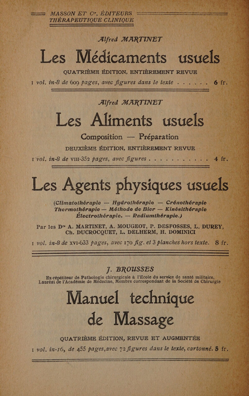 Composition — Préparation DEUXIÈME ÉDITION, ENTIÈREMENT REVUE 1 vol. in-8 de vur-352 pages, avec figures . Électrothérapie. — Radiumthérapie.) Par les D A. MARTINET, A. MOUGEOT, P. DESFOSSES, L. D Ch. DUCROCQUET, L. DELHERM, H. DOMINICI é À 0 ni J. BROUSSES Ex-répétiteur de Pathologie chirurgicale à l'Ecole du service de santé milita Lauréat de l'Académie de Médecine, Membre correspondant de la Société de ae Manuel technique de Massage QUATRIÈME ÉDITION, REVUE ET AUGMENTÉE 1 vol. in-16, de 455 pages,avec 72 figures dans le texle, carto: