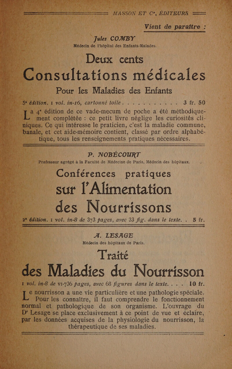 4 x ë Is Vient de paraître : Lu ‘Jules COMBY Médecin de l'hôpital des Enfants-Malades. Deux cents Pour les Maladies des Enfants … 5° édition. 1 vol. CN a à 8 0 PACA 0 4 OSSI ONE SEC LE CE AN 0 a LE 4° édition de ce vade-mecum de poche a été méthodique- ment complétée : ce petit livre néglige les curiosités cli- ‘banale, et cet aide-mémoire contient, classé par ordre alphabé- tique, tous les renseignements pratiques nécessaires. P. NOBÉCOURT Professeur agrégé à la Faculté de Médecine de Paris, Médecin des hôpitaux. ‘si Conférences pratiques sut l'Alimentation des Nourrissons : 22 édition. 1 vol. in-8 de 373 pages, avec 33 fig. dans le texte. . 5 fr. A, LESAGE Médecin des hôpitaux de Paris. F Traité à des Maladies du Nourrisson 4 1 vol. in-8 de vi-736 pages, avec 68 figures dans le texte. . . . 10 fr. 4h Le nourrisson a une vie particulière et une pathologie spéciale. | Pour les connaître, il faut comprendre le fonctionnement normal et pathologique de son organisme. L'ouvrage du ADF Lesage se place exclusivement à ce point de vue et éclaire, ” par les données acquises de la physiologie du nourrisson, la thérapeutique de ses maladies. Pme qaté er 50e madamneae rot honte dote mu ppm en rene en net one ee me a en me done ee Le ee be te pee mines