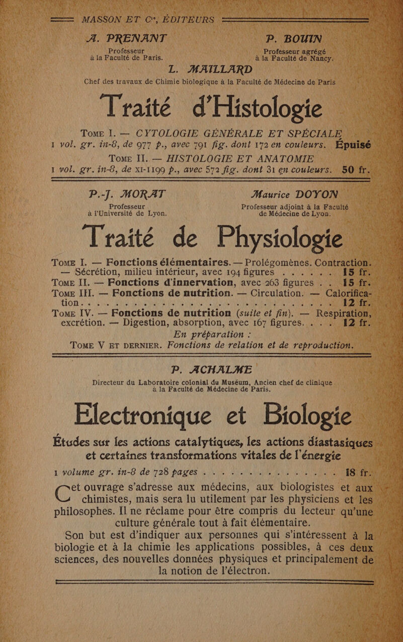 A. PRENANT P. BOUIN Professeur Professeur agrégé à la Faculté de Paris. à la Faculté de Nancy. L. MAILLARD Chef des travaux de Chimie biologique à la Faculté de Médecine de Paris Traité d'Histologie Tome I. — CYTOLOGIE GÉNÉRALE ET SPÉCIALE 1 vol. gr. in-8, de 977 p., avec 701 fig. dont 172 en couleurs. Epuisé TomE II. — HISTOLOGIE ET ANATOMIE 1 vol. gr. in-8, de XI-1109 p., avec 572 fig. dont 31 en couleurs. 50 fr. P.-]. MORAT Maurice DOYON Professeur Professeur adjoint à la Faculté à l'Université de Lyon. de Médecine de Lyon. Traité de Physiologie ToME I. — Fonctions élémentaires. — Prolégomènes. Contraction. — Sécrétion, milieu intérieur, avec 194 figures . . . . . . 15 fr. Tome II. — Fonctions d'innervation, avec 263 figures . . 15 fr. Tome IE. — Fonctions de nutrition. — Circulation. — Calorifica- C6 à RP MIE ANATOLE TARA QUES et LR OR 12:20) Tome IV. — Fonctions de nutrition (suite et fin). — Respiration, excrétion. — Digestion, absorption, avec 167 figures. 12 fr. En préparation : TomE V ET DERNIER. Fonctions de relation et de reproduction. P. ACHALME Directeur du Laboratoire colonial du Muséum, Ancien chef de clinique à la Faculté de Médecine de Paris. Electronique et Biologie et certaines transformations vitales de l'énergie L'yolume:or, tn-8 de 728 PAU ES à LUS NAN HOUSMER NANTAIS iS fr. (2 ouvrage s'adresse aux médecins, aux biologistes et aux chimistes, mais sera lu utilement par ies physiciens et les philosophes. Il ne réclame pour être compris du lecteur qu’une culture générale tout à fait élémentaire. biologie et à la chimie les applications possibles, à ces deux sciences, des nouvelles données physiques et principalement de la notion de l’électron.