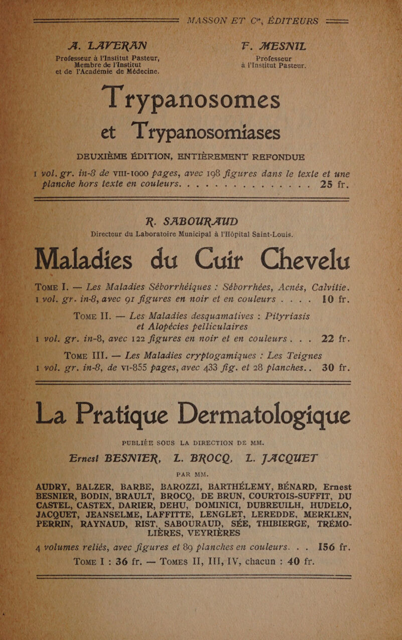 We a LAVERAN | | F. MESNIL 708 LU Professeur à l’Institut ns Professeur % L Membre de l’Institut à l'Institut Pasteur. « Trypanosomes et Trypanosomiases DEUXIÈME ÉDITION, ENTIÈREMENT REFONDUE De Fa texie en couleurs... : . RUN ALES EPA R. SABOURAUD Directeur du Laboratoire Municipal à l'Hôpital Saint-Louis. à vol. A. in-8, avec OI figures en noir À en Ar dE CE ROME ToME II. — Les Maladies desquamatives : Pityriasis | et Alopécies pelliculaires hi ho, gr. in-8, avec 122 figures en noir el en couleurs. . . 22 fr. pee Tome III. — Les Maladies cryptogamiques : Les Teignes “1 Vol. 27. in-5, de vi-855 pages, avec 433 fig. et 28 planches... 30 fr. PUBLIÉE SOUS LA DIRECTION DE MM. Ernest BESNIER, L. BROCQ, L. JACQUET PAR MM. Use LES BODIN, BRAULT, BROCQ, DE BRUN, COURTOIS-SUFFIT, DU | CASTEL, CASTEX, DARIER, DEHU, DOMINICI, DUBREUILH, HUDELO, * JACQUET, JEANSELME, LAFFITTE, LENGLET, LEREDDE, MERKLEN, h HERRD, RAYNAUD, RIST, SABOURAUD, SÉE, THIBIERGE, TRÉMO- Ve LIÈRES, VEYRIÈRES | Ù Uratumes reliés, avec figures et 89 planches en couleurs. . . 156 fr.