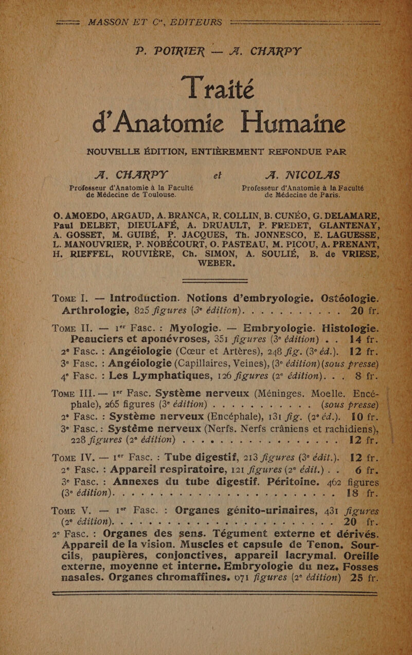 e \ + + ? LAN 42 PM dr LR ALU 27 DER L'ENR L VR FRRII 2 T'ATAPR LR TE Le L { 4 A ; 3 ;) NOTES MASSON ET C*, EDITEURS PENSANT RER am P. POTRIER — A. CHARPY Traité d'Anatomie Humaine NOUVELLE ÉDITION, ENTIÈREMENT REFONDUE PAR A. CHARPY et Æ. NICOLAS Professeur d'Anatomie à la Faculté Professeur d'Anatomie à la Faculté de Médecine de Toulouse. de Médecine de Paris. O. AMOEDO, ARGAUD, A. BRANCA, R. COLLIN, B. CUNÉO, G. DELAMARE, Paul DELBET, DIEULAFÉ, A. DRUAULT, P. FREDET, GLANTENAY, - A. GOSSET, M. GUIBÉ, P. JACQUES, Th. JONNESCO, E. LAGUESSE, L. MANOUVRIER, P. NOBÉCOURT, O. PASTEAU, M. PICOU, A. PRENANT, H. RIEFFEL, ROUVIÈRE, Ch. SIMON, A. SOULIÉ, B. de VRIESE, WEBER. : FAURE Tome I. — Introduction. Notions d’embryologie. Ostéologie! n à Arthrologie, 825 figures (3° édition). . . . . . . . . . . 20 fr. 4 Peauciers et aponévroses, 351 figures (3° édition) . . 14 fr. 2° Fasc. : Angéiologie (Cœur et Artères), 248 fig. (3°éd.). 12 fr: nur. 3° Fasc. : Angéiologie (Capillaires, Veines), (3° édition)(sous pressé) un 4° Fasc. : Les Lymphatiques, 126 figures (2° édition). . . 8'fr. Tome II. — 1 Fasc.: Myologie. — Embryologie. Histologie. 21 i à À Tome III. — 1° Fasc. Système nerveux (Méninges. Moelle. Encé- Ha puaie}), 205 'AOure8 (27 6710) PE AU EE RES (sous presse) # SU 2 Fasc. : Système nerveux (Encéphale), 131 fig. (264). 1Ofr. Lu 3° Fasc.: Système nerveux (Nerfs. Nerfs crâniens et rachidiens), \ 128 228: fL0ures (2° CdifiOn) |. NT ORNE a DFE He VUS 12: fr3408 po ToME IV. — 1° Fasc. : Tube digestif, 213 figures (3 édit.). 12 fr. UM 4 2° Fasc. : Appareil respiratoire, 121 figures (2° édit.) . 6 fr OR 3e Fasc. : Annexes du tube digestif. Péritoine. ide figures (3° na nee 0 CUDANENPRANERES 1 A 18 +fr: 0000 Tome V. — 1* Fasc. : Organes ne 431 figures! UN (AS EI TN ROSE Que EN PÉNTITALES NAPAUSR 20 fr. 4 2° Fasc. : Organes des sens. Tégument externe et dérivés. {4 Appareil de la vision. Muscles et capsule de Tenon. Sour- cils, paupières, conjonctives, appareil lacrymal. Oreille externe, moyenne et interne. Embryologie du nez. Fosses * nasales. Organes chromaffines. 071 figures (2° édition) 25 fr. UN