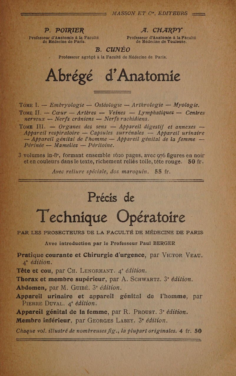 ” Vin OTRIER : À. CHARPY. ofesseur d'Anatomie à la Facuité Professeur d'Anatomie à la Faculté io Médecine de Paris. de Médecine de Toulouse. B. CUNEO à Professeur agrégé à la Faculté de Médecine de Paris. Abrégé d’An Abrégée atomie ; ÔME T. — Embryologie — Ostéologie — Arthrologie — Myologie. FOME IT. — Cœur — Arières — Veines — Lymphatiques — Centres nerveux — Nerfs crâniens — Nerfs rachidiens. lOME III. — Organes des sens — Appareil digestif et annexes — Appareil respiratoire — Capsules Surrénales — Appareil urinaire Appareil génital de l’homme — Appareil génital de la femme — …Périnée — Mamelles — Péritoine. olumes in-8°, formant ensemble 1620 pages, avec 976 figures en noir ten couleurs dans le texte, richement reliés toile, tête rouge. 50 fr. Avec reliure spéciale, dos maroquin. 55 fr. Précis de Va et cou, par CH. LENORMANT. 4° édition. Mhorax et membre supérieur, par À. SCHWARTZ. 3° édition. bdomen, par M. Guisé. 3° édition. Appareil urinaire et appareil génital de l’homme, par Prerre Duva. 4° édition. ‘Appareil génital de la femme, par R. ProusT. 3° édition. Membre inférieur, par GEORGES LaBey. 3° édition.