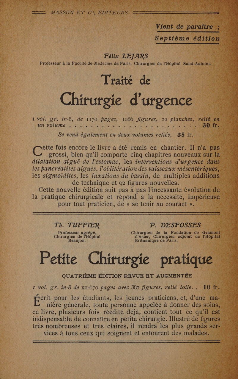 Félix LEJARS Professeur à la Faculté de Médecine de Paris, Chirurgien de l'Hôpital Saint-Antoine Traité de Chirurgie d'urgence tr vol. gr. in-8, de 1170 pages, 1086 figures, 20 planches, relié en À } ue voltime ki PIN ANR NE ER OEUNE 2 AEQC ER ONE sous | Se vend également en deux volumes reliés. 35 fr. ette fois encore le livre a été remis en chantier. Il na pas grossi, bien qu’il comporte cinq chapitres nouveaux sur an dilatation aiguë de l'estomac, les interventions d'urgence dansw les pancréatites aiguës, l’oblitération des vaisseaux mésentériques, 4 de les sigmoïdites, les luxations du bassin, de multiples additions de technique et 02 figures nouvelles. Cette nouvelle édition suit pas à pas l’incessante évolution dé, 1 la pratique chirurgicale et répond à la nécessité, imperes ‘ jai pour tout praticien, de « se tenir au courant ». 4 Th. TUFFIER P. DESFOSSES Professeur agrégé, Chirurgien de la Fondation de Gramont ri Chirurgien de l'Hôpital d’Aster, Chirurgien adjoint de’ l'Hôpital um Beaujon. Britannique de Paris. Petite Chirurgie pratique M etite irurgie pratique QUATRIÈME ÉDITION REVUE ET AUGMENTÉE 1 vol. gr. in-8 de xu-670 pages avec 387 figures, relié toile... 10 fr. | #1 Lo pour les étudiants, les jeunes praticiens, et, d’une ma” nière générale, toute personne appelée à donner des soins, ce livre, plusieurs fois réédité déjà, contient tout ce qu'il est 1 indispensable de connaître en petite chirurgie. Illustré de figures très nombreuses et très claires, il rendra les plus grands sers vices à tous ceux qui soignent et entourent des malades.
