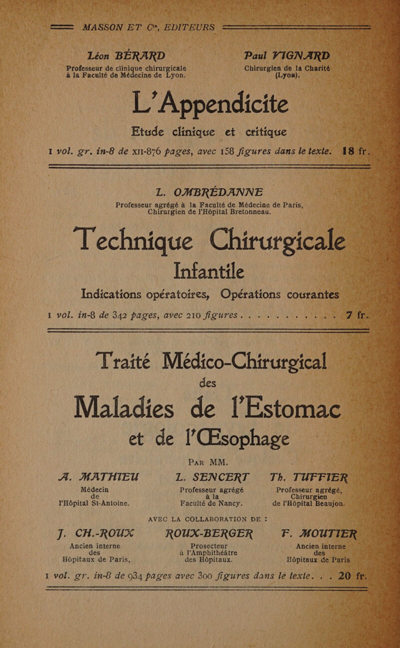 Léon BÉRARD Paul VIGNARD Professeur de cuaique chirurgicale Chirurgien de ia Charité. rt à la Facuité de Médecine de Lyon. (Lyon). L’Appendici ppendicite Etude clinique et critique : 1 vol. gr. în-8 de xn-876 pages, avec 158 figures dans le texle. L. OMBRÉDANNE Professeur agrégé à la Faculté de Médecine de Paris, Chirurgien de l'Hôpital Bretonneau. Technique Chirurgicale Infantile Indications opératoires, Opérations courantes : 1 vol. in-8 de 342 pages, avec 210 figures LE TR NOIRE Traité Médico-Chirurgical _ Maladies L l'Estonaell et de l’Œsophage Par MM. F A. MATHIEU L. SENCERT Th. TUFFIER so Médecin Professeur agrégé Professeur agrégé, de à la Chirurgien l'Hôpital St-Antoine. Faculté de Nancy. de l'Hôpital Beaujon. AVEC LA COLLABORATION DE : J. CH.-ROUX ROUX-BERGER F. HOUTIER. Ancien interne Prosecteur Ancien interne : es à l’Amphithéâtre des Hôpitaux de Paris, des Hôpitaux. Hôpitaux de Paris | 1 vol. gr. in-8 de 934 pages avec 300 figures dans le texte. à. 20 |
