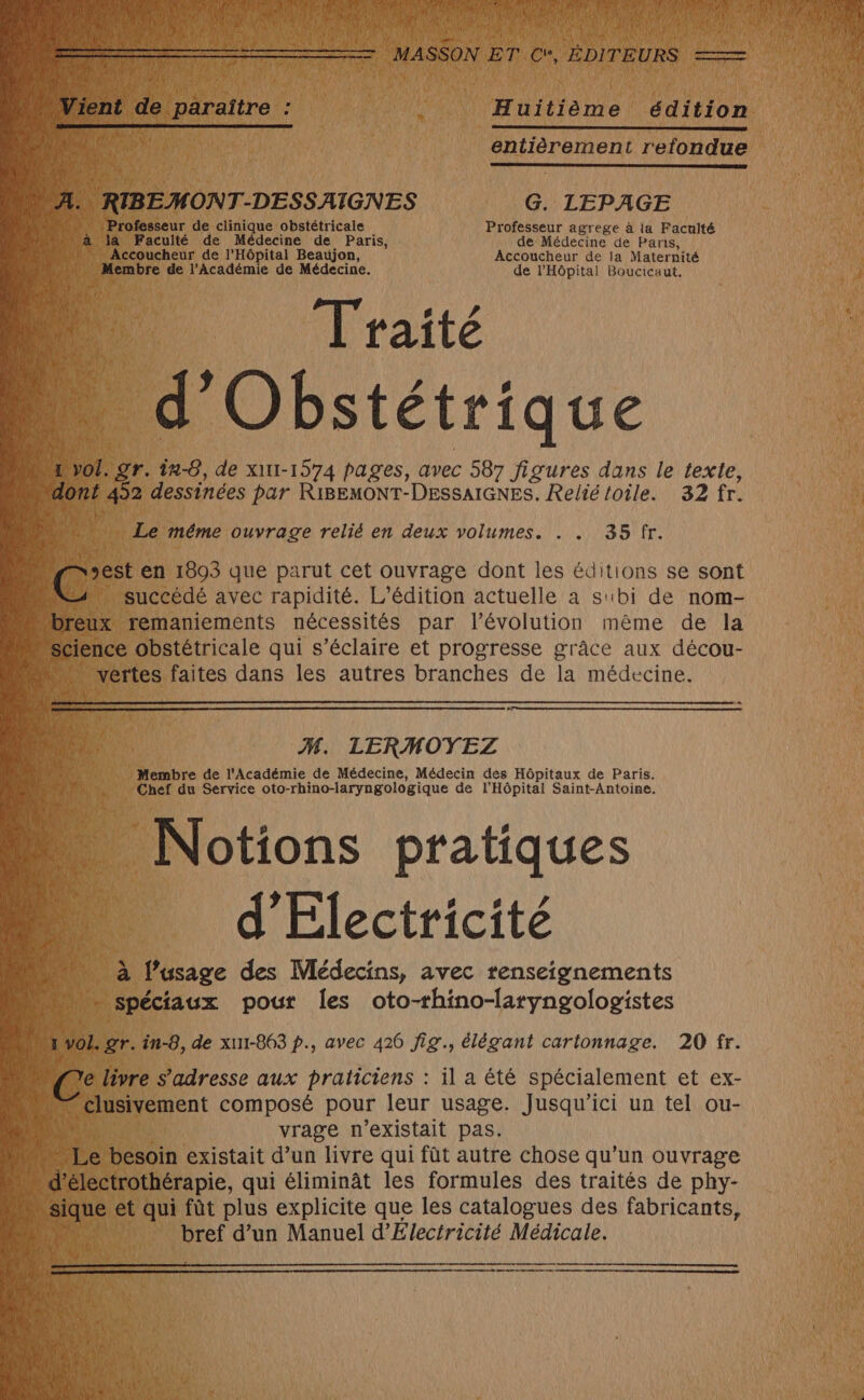 ‘k PH ane édition Lun entièrement refondue 1. RIBEMONT-DESSAIGNES G. LEPAGE Professeur de clinique obstétricale Professeur agrege à la Faculté a Faculté de Médecine de Paris, de Médecine de Panis, … Accoucheur de l'Hôpital Beaujon, Accoucheur de la Maternité . Membre de l'Académie de Médecine. de l'Hôpital Boucicaut, Traité #4 Obstétrique 5 For. gr. în-0, de xut1-1574 pages, avec 587 figures dans le texte, ont 492 dessinées par RiIBEMONT-DESSAIGNES. Relié toile. 32 fr. _ Le même ouvrage relié en deux volumes. . . 35 fr. est en 1893 que parut cet ouvrage dont les éditions se sont “succédé avec rapidité. L'édition actuelle a su1bi de nom- eux remaniements nécessités par l’évolution même de la cience obstétricale qui s’éclaire et progresse grâce aux décou- . vertes faites dans les autres branches de la médecine. M. LERMOYEZ Membre de l'Académie de Médecine, Médecin des Hôpitaux de Paris. Chef du Service oto-rhino-laryngologique de l'Hôpital Saint-Antoine. Notions pratiques d'Electricité à fusage des Médecins, avec renseignements qi _ spéciaux pout les oto-thino-laryngologistes vol. gr. in-8, de xu1-863 p., avec 426 fig., élégant cartonnage. 20 fr. e livre s'adresse aux praticiens : il a été spécialement et ex- clusivement composé pour leur usage. Jusqu'ici un tel ou- 1 vrage n'existait pas. … Le besoin existait d’un livre qui fût autre chose qu’un ouvrage d’électrothérapie, qui éliminât les formules des traités de phy- Quue et qui fût plus explicite que les catalogues des fabricants, bref d’un Manuel d'Électricité Médicale.