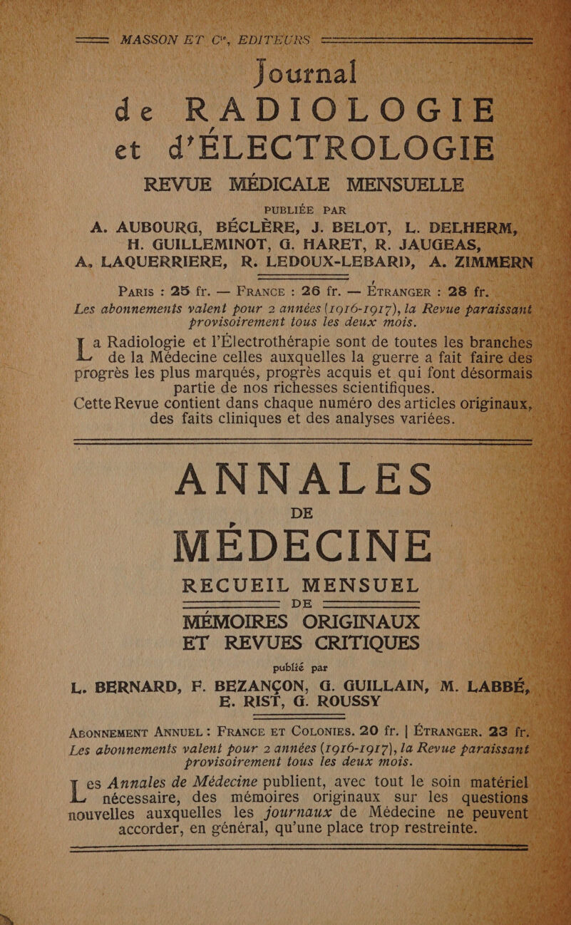 #3 mn Do. de RADIOLOGIE ais ÉLECTROLOC REVUE MÉDICALE MENSUELLE PUBLIÉE PAR A. AUBOURG, BÉCLÈRE, J. BELOT, L. DELHERM, H. GUILLEMINOT, G. HARET, R. JAUGEAS, a À, LAQUERRIERE, R. LEDOUX-LEBARI), A. ZIMMERN CRE DA ER AR no Paris : 25 fr. — FRANCE : 26 fr. — ÉTRANGER : 28 fr. | Les abonnements valent pour 2 années (1016-1017), la Revue paraissant + ou provisoirement ious les deux mois. AN, 1: Radiologie et l’Électrothérapie sont de toutes les branches 3 ré de la Médecine celles auxquelles la guerre a fait faire des progrès les plus marqués, progrès acquis et qui font désormais partie de nos richesses scientifiques. (Ca) Cette Revue contient dans chaque numéro des articles originaux, AE des faits cliniques et des analyses variées. j' AU RSS ANNALES MÉDECINE RECUEIL MENSUEL en ND) NN met nee MÉMOIRES ORIGINAUX ET REVUES CRITIQUES LES 0 publié par L. BERNARD, F. BEZANÇON, G. GUILLAIN, M. LABBÉ, | E. RIST, G. ROUSSY MA ABONNEMENT ANNUEL : FRANCE ET COLoNIES. 20 fr. | ÉTRANGER. 23 fr, ï ll Les abonnements valent pour 2 années (1916-1917), la Revue PAT Asa provisoirement tous les deux mois. es Annales de Médecine publient, avec tout le soin matériel L nécessaire, des mémoires originaux sur les questa nouvelles auxquelles les Journaux de Médecine ne pps 4 accorder, en général, qu’une place trop restreinte.