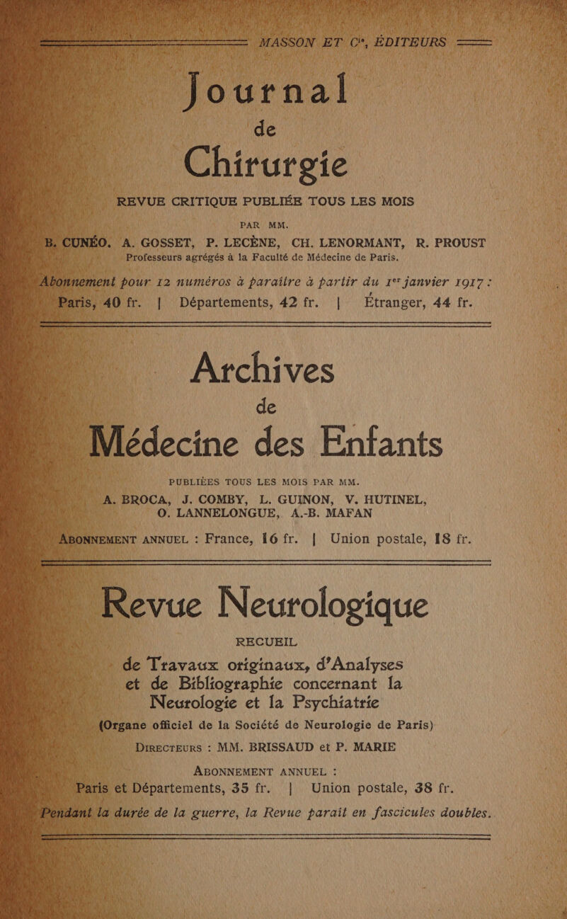 duc 9 8 | Chirurgie mi 54 CRITIQUE PUBLIÉE TOUS LES MOIS PAR MM. 50. A. GOSSET, P. LECÈNE, CH. LENORMANT, R. PROUST Professeurs agrégés à la Faculté de Médecine de Paris. ment pour 12 numéros à paraîire à partir du 1°* janvier 1917: is, 40 fr. | Départements, 42 fr. | Étranger, 44 fr. Archives PUBLIÈES TOUS LES MOIS PAR MM. 1 BROCA, J. COMBY, L. GUINON, V. HUTINEL, | O. LANNELONGUE, A.-B. MAFAN NNEMENT ANNUEL : France, 16 fr. | Union postale, 18 fr. .… Revue Neurologique de Travaux originaux, d’Analyses et de Bibliographie concernant Îa Neurologie et [a Psychiatrie Directeurs : MM. BRISSAUD et P. MARIE ABONNEMENT ANNUEL : s et Nos 85 fr. | Union Ro 38 fr.