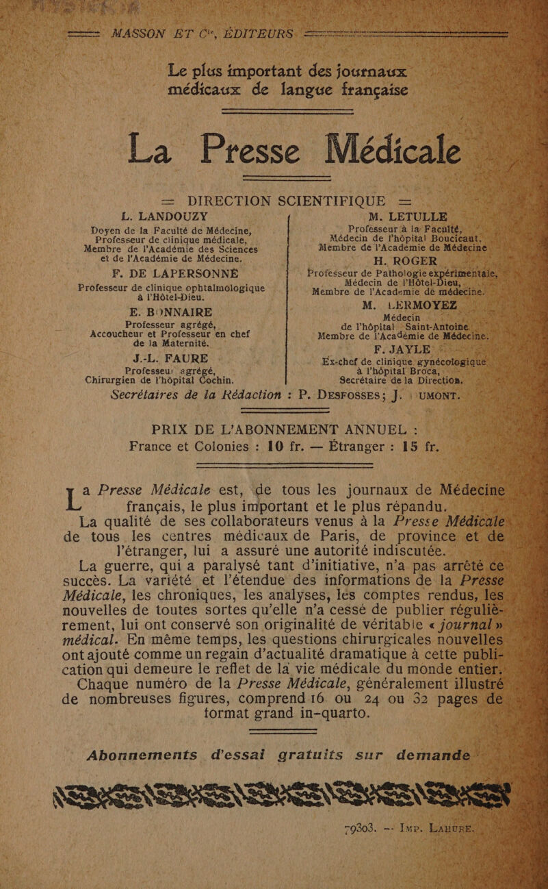 Le plus important des oirodie. an. médicaux de langue française La Presse Médicale — DIRECTION SCIENTIFIQUE — L. LANDOUZY M. LETULLE Doyen de la Facuité de Médecine, Professeur à la: Faculté, “ù © Professeur de clinique médicale, Médecin de lhôpital Boucreants ; Membre de l'Académie des Sciences Membre de l’Acadèmie de Médecine | et de l'Académie de Médecine. . H. ROGER NRA à F. DE LAPERSONNÉ Professeur de Pathologie ex étinhtiles Médecin de l'Hôtel-Dieu,. = Professeur de clinique ophtalmologique à l'Hôtel-Dieu. Membre de l'Academie dé médecine! M. L ERMOYEZ, E. BONNAIRE Médecin 47140 M Professeur agrégé, de l’hôpital Saint Antoielt : Accoucheur et Professeur en chef Membre de l'Académie de Médecin n de la Maternité. F. JAYLE 2 - J.-L. FAURE : Ex-chef de clinique ynécologiqué. FU UES Professeur agrégé, : à l'hôpital =BroCa, : ACIER Chirurgien de l'hôpital ochin. Secrétaire de la Directios. Secrétaires de la Rédaction : P. DESFOSSES; J. | UMONT. PRIX DE L’ABONNEMENT ANNUEL : France et Colonies : 10 fr. — Étranger : 15 fr. L° Presse Médicale est, de tous les journaux de Médeci français, le plus important et le plus répandu. La qualité de ses collaborateurs venus à la Presse Médica « de tous les centres médicaux de Paris, de province et deu l'étranger, lui a assuré une autorité indiscutée. | ï La guerre, qui a paralysé tant d'initiative, n’a pas arrêté. succès. La variété et l’étendue des informations de la Pres Médicale, les chroniques, les analyses, les comptes rendus, le nouvelles de toutes sortes qu’elle n’a cessé de publier réguliè- rement, lui ont conservé son originalité de véritable « journal » médical. En même temps, les questions chirurgicales nouvelles ont ajouté comme un regain d’actualité dramatique à cette publie cation qui demeure le reflet de la vie médicale du monde entier. Chaque numéro de la Presse Médicale, généralement illustré 6. de nombreuses figures, comprend 16 ou 24 Ou 52 pages d ; tormat grand in-quarto. | e : ” Abonnements d'essai gratuits sur derares NESRÉSNTRNREN ERA NTENN ENT 79303. -- Iwr. Les