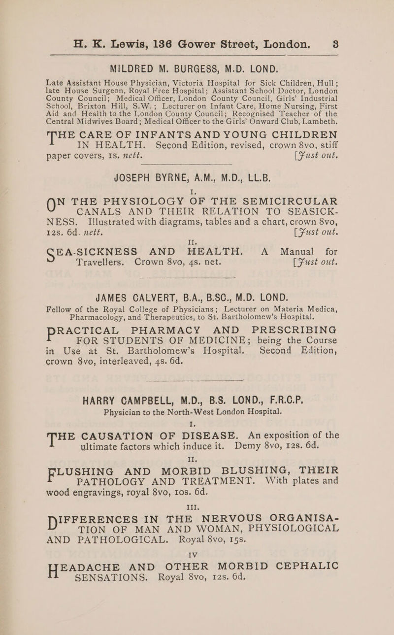 MILDRED M. BURGESS, M.D. LOND. Late Assistant House Physician, Victoria Hospital for Sick Children, Hull; late House Surgeon, Royal Free Hospital; Assistant School Doctor, London County Council; Medical Officer, London County Council, Girls’ Industrial School, Brixton Hill, S.W.; Lecturer on Infant Care, Home Nursing, First Aid and Health to the London County Council; Recognised Teacher of the Central Midwives Board; Medical Officer to the Girls’ Onward Club, Lambeth. HE CARE OF INFANTS AND YOUNG CHILDREN IN HEALTH. Second Edition, revised, crown 8vo, stiff paper covers, Is. nett. [Fust out. JOSEPH BYRNE, A.M., M.D., LL.B. E: N THE PHYSIOLOGY OF THE SEMICIRCULAR CANALS AND THEIR RELATION TO SEASICK- NESS. Illustrated with diagrams, tables and a chart, crown 8vo, 12s, 6d. nett. [Fust out. Ih GEA-SICKNESS AND HEALTH. A Manual for Travellers. Crown 8vo, 4s. net. [Fust out. JAMES CALVERT, B.A., B.SC., M.D. LOND. Fellow of the Royal College of Physicians; Lecturer on Materia Medica, Pharmacology, and Therapeutics, to St. Bartholomew’s Hospital. RACTICAL PHARMACY AND PRESCRIBING FOR STUDENTS OF MEDICINE; being the Course in Use at St. Bartholomew’s Hospital. Second Edition, crown 8vo, interleaved, 4s. 6d. — HARRY CAMPBELL, M.D., B.S. LOND., F.R.C.P. Physician to the North-West London Hospital. F. THE CAUSATION OF DISEASE. An exposition of the ultimate factors which induce it. Demy 8vo, 12s. 6d. iy FLUSHING AND MORBID BLUSHING, THEIR PATHOLOGY AND TREATMENT. With plates and wood engravings, royal 8vo, tos. 6d. 1k DIFFERENCES IN THE NERVOUS ORGANISA- TION OF MAN AND WOMAN, PHYSIOLOGICAL AND PATHOLOGICAL. Royal 8vo, I5s. IV f PADACHE AND OTHER MORBID CEPHALIC SENSATIONS. Royal 8vo, 12s. 6d,
