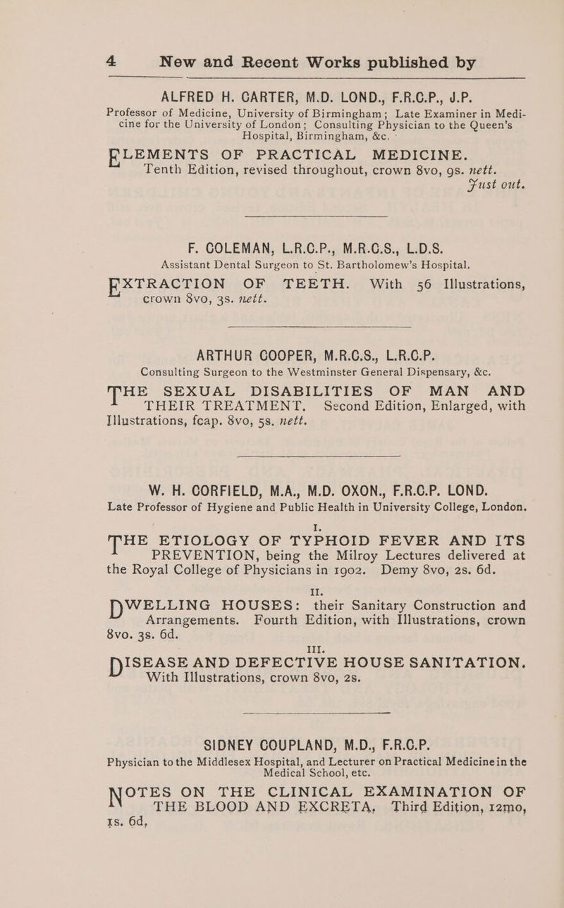 ALFRED H. CARTER, M.D. LOND., F.R.C.P., J.P. Professor of Medicine, University of Birmingham; Late Examiner in Medi- cine for the University of London; Consulting Physician to the Queen’s Hospital, Birmingham, &amp;c. - K_LEMENTS OF PRACTICAL MEDICINE. Tenth Edition, revised throughout, crown 8vo, gs. nett. Fust out. F. COLEMAN, L.R.C.P., M.R.C.S., L.D.S. Assistant Dental Surgeon to St. Bartholomew’s Hospital. EXTRACTION OF TEETH. With 56 Illustrations, crown 8vo, 38. nett. ARTHUR COOPER, M.R.C.S., L.R.C.P. Consulting Surgeon to the Westminster General Dispensary, &amp;c. HE SEXUAL DISABILITIES OF MAN AND THEIR TREATMENT. Second Edition, Enlarged, with Illustrations, feap. 8vo, 5s. nett. W. H. CORFIELD, M.A., M.D. OXON., F.R.C.P. LOND. Late Professor of Hygiene and Public Health in University College, London. I. THE ETIOLOGY OF TYPHOID FEVER AND ITS PREVENTION, being the Milroy Lectures delivered at the Royal College of Physicians in 1902. Demy 8vo, 2s. 6d. Ais WELLING HOUSES: their Sanitary Construction and Arrangements. Fourth Edition, with Illustrations, crown 8vo. 3s. 6d. III. ISEASE AND DEFECTIVE HOUSE SANITATION. With Illustrations, crown 8vo, 2s. SIDNEY COUPLAND, M.D., F.R.C.P. Physician tothe Middlesex Hospital, and Lecturer on Practical Medicinein the Medical School, etc. Nozes ON THE CLINICAL EXAMINATION OF THE BLOOD AND EXCRETA, Third Edition, 12mo, Is. 6d,