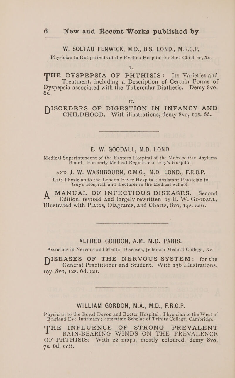 W. SOLTAU FENWICK, M.D., B.S. LOND., M.R.C.P. Physician to Out-patients at the Evelina Hospital for Sick Children, &amp;c. Tie HE DYSPEPSIA OF PHTHISIS: Its Varieties and Treatment, including a Description of Certain Forms of Dyspepsia associated with the Tubercular Diathesis. Demy 8vo, 6s. II. DISORDERS OF DIGESTION IN INFANCY AND CHILDHOOD. With illustrations, demy 8vo, tos. 6d. E. W. GOODALL, M.D. LOND. Medical Superintendent of the Eastern Hospital of the Metropolitan Asylums Board; Formerly Medical Registrar to Guy’s Hospital; AND J. W. WASHBOURN, C.M.G., M.D. LOND., F.R.C.P. Late Physician to the London Fever Hospital; Assistant Physician to Guy’s Hospital, and Lecturer in the Medical School. MANUAL OF INFECTIOUS DISEASES. Second Edition, revised and largely rewritten by E. W. GoopDALL, Illustrated with Plates, Diagrams, and Charts, 8vo, 14s. nett. ALFRED GORDON, A.M. M.D. PARIS. Associate in Nervous and Mental Diseases, Jefferson Medical College, &amp;c. ISEASES OF THE NERVOUS SYSTEM: for the General Practitioner and Student. With 136 Illustrations, roy. 8vo, 12s. 6d. net. WILLIAM GORDON, M.A., M.D., F.R.C.P. Physician to the Royal Devon and Exeter Hospital; Physician to the West of England Eye Infirmary; sometime Scholar of Trinity College, Cambridge. HE INFLUENCE OF STRONG PREVALENT RAIN-BEARING WINDS ON THE PREVALENCE OF PHTHISIS. With 22 maps, mostly coloured, demy 8vo, as. Od. nett.