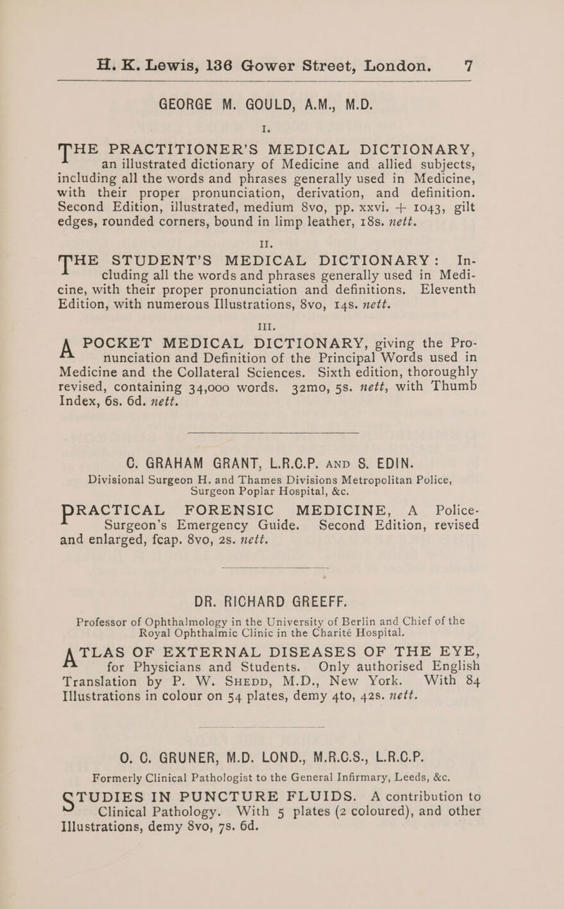 GEORGE M. GOULD, A.M., M.D. I HE PRACTITIONER’S MEDICAL DICTIONARY, an illustrated dictionary of Medicine and allied subjects, including all the words and phrases generally used in Medicine, with their proper pronunciation, derivation, and definition. Second Edition, illustrated, medium 8vo, pp. xxvi. + 1043, gilt edges, rounded corners, bound in limp leather, 18s. nett. Il. HE STUDENT’S MEDICAL DICTIONARY: In- cluding all the words and phrases generally used in Medi- cine, with their proper pronunciation and definitions. Eleventh Edition, with numerous Illustrations, 8vo, 14s. nett. Ill. A POCKET MEDICAL DICTIONARY, giving the Pro- nunciation and Definition of the Principal Words used in Medicine and the Collateral Sciences. Sixth edition, thoroughly revised, containing 34,000 words. 32mo, 5s. nett, with Thumb Index, 6s. 6d. nett. C. GRAHAM GRANT, L.R.C.P. anp §. EDIN. Divisional Surgeon H. and Thames Divisions Metropolitan Police, Surgeon Poplar Hospital, &amp;c. RACTICAL FORENSIC MEDICINE, A _ Police- Surgeon’s Emergency Guide. Second Edition, revised and enlarged, fcap. 8vo, 2s. nett. DR. RICHARD GREEFF. Professor of Ophthalmology in the University of Berlin and Chief of the Royal Ophthalmic Clinic in the Charité Hospital. AttaSs OF EXTERNAL DISEASES OF THE EYE, for Physicians and Students. Only authorised English Translation by P. W. SHEpp, M.D., New York. With 84 Illustrations in colour on 54 plates, demy 4to, 42s. nett. O. C. GRUNER, M.D. LOND., M.R.C.S., L.R.C.P. Formerly Clinical Pathologist to the General Infirmary, Leeds, &amp;c. GTUDIES IN PUNCTURE FLUIDS. A contribution to Clinical Pathology. With 5 plates (2 coloured), and other Illustrations, demy 8vo, 7s. 6d.