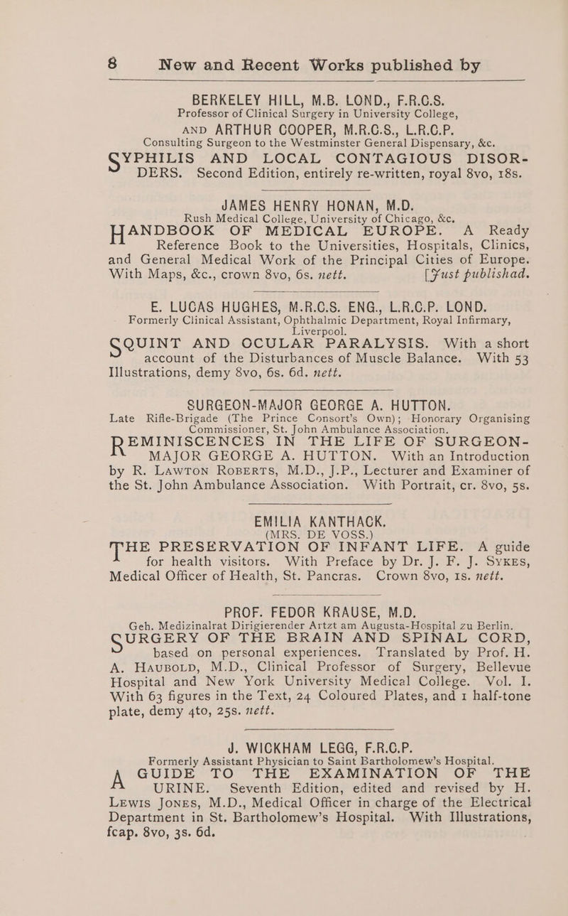 BERKELEY HILL, M.B. LOND., F.R.C.S. Professor of Clinical Surgery in University College, AND ARTHUR COOPER, M.R.C.S., L.R.C.P. Consulting Surgeon to the Westminster General Dispensary, &amp;c. SYPHILIS AND LOCAL CONTAGIOUS DISOR- DERS. Second Edition, entirely re-written, royal 8vo, 18s. JAMES HENRY HONAN, M.D. Rush Medical College, University or Chicago, &amp;c. HANDBOOK OF MEDICAL EUROPE. A Ready Reference Book to the Universities, Hospitals, Clinics, and General Medical Work of the Principal Cities of Europe. With Maps, &amp;c., crown 8vo, 6s. nett. [Fust publishad. E. LUCAS HUGHES, M.R.C.S. ENG., L.R.C.P. LOND. Formerly Clinical Assistant, i gener Department, Royal Infirmary, iverpool. SeUINT AND OCULAR PARALYSIS. With a short account of the Disturbances of Muscle Balance. With 53 Illustrations, demy 8vo, 6s. 6d. nett. SURGEON-MAJOR GEORGE A. HUTTON. Late Rifle-Brigade (The Prince Consort’s Own); Honorary Organising Commissioner, St. John Ambulance Association. EMINISCENCES IN THE LIFE OF SURGEON- MAJOR GEORGE A. HUTTON. With an Introduction by R. LawTon Roperts, M.D., J.P., Lecturer and Examiner of the St. John Ambulance Association. With Portrait, cr. 8vo, 5s. atk KANTHACK. RS DE V@sSs.) THE PRESERVATION OF INFANT LIFE. A guide for health visitors. With Preface by Dr. J. F. J. SykgEs, Medical Officer of Health, St. Pancras. Crown 8vo, Is. nett. PROF. FEDOR KRAUSE, M.D. Geh. Medizinalrat Dirigierender Artzt am Augusta-Hospital zu Berlin. GURGERS OF THE BRAIN AND SPINAL CORD, based on personal experiences. Translated by Prof. H. A. Hausotp, M.D., Clinical Professor of Surgery, Bellevue Hospital and New York University Medical College. Vol. I. With 63 figures in the Text, 24 Coloured Plates, and 1 half-tone plate, demy 4to, 25s. nett. J. WICKHAM LEGG, F.R.C.P. Formerly Assistant Physician to Saint Bartholomew’s Hospital. A GUIDE TO THE EXAMINATION OF THE URINE. Seventh Edition, edited and revised by H. Lewis Jones, M.D., Medical Officer in charge of the Electrical Department in St. Bartholomew’s Hospital. With Illustrations, fcap. 8vo, 3s. 6d.
