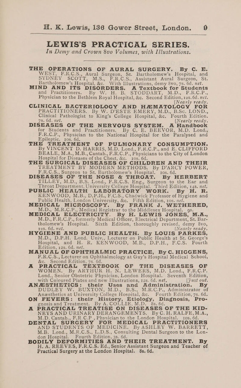 LEWIS’S PRACTICAL SERIES. In Demy and Crown 8vo Volumes, with Illustrations. THE OPERATIONS OF AURAL SURGERY. By C. E. WEST, F.R.C.S., Aural Surgeon, St. Bartholomew’s Hospital, and SYDNEY SCOTT, M/S., F-R.C.S., Assistant Aural Surgeon, St. Bartholomew’s Hospital, &amp;c. With Illustrations, demy 8vo, 7s. 6d. net. MIND AND ITS DISORDERS. A Textbook for Students and Practitioners. By W. H. B. -STODDART, M-.D., -F.R.C.P., Physician to the Bethlem Royal Hospital, &amp;c. Second Edition, 12s. 6d. met, [Nearly ready. CLINICAL BACTERIOLOGY AND HAMATOLOGY FOR PRACTITIONERS. By W. D’ESTE EMERY, M.D., B.Sc. LOND., Clinical Pathologist to King’s College Hospital, &amp;c. Fourth Edition. 7s. 6d. net, [Nearly ready. DISEASES OF THE NERVOUS SYSTEM. A Handbook for Students and Practitioners. By C. E. BEEVOR, M.D. Lond., F.R.C.P., Physician to the National Hospital for the Paralysed and Epileptic. ros. 6d. THE TREATMENT OF PULMONARY CONSUMPTION. By VINCENT D. HARRIS, M.D. Lond., F.R.C.P., and E. CLIFFORD BEALE, M.A., M.B., Cantab., F.R.C.P., Physicians to the City of London Hospital for Diseases of the Chest, &amp;c. ros. 6d. THE SURGICAL DISEASES OF CHILDREN AND THEIR TREATMENT BY MODERN METHODS. By D’ARCY POWER, F.R.C.S., Surgeon to St. Bartholomew’s Hospital. tos. 6d. DISEASES OF THE NOSE &amp; THROAT. By HERBERT TILLEY, M.D., B.S. Lond., F.R.C.S. Eng., Surgeon to the Ear and Throat Department, University College Hospital. Third Edition, 14s. net. PUBLIC HEALTH LABORATORY WORK. By H. R. KENWOOD, M.B., D.P.H., F.C.S., Chadwick Professor of Hygiene and Public Health, London University, &amp;c. Fifth Edition, ros. set. MEDICAL MICROSCOPY. By FRANK J. WETHERED, M.D., M.R.C.P., Medical Registrar to the Middlesex Hospital. gs. MEDICAL ELECTRICITY. By H. LEWIS JONES, M.A,, M.D., F.R.C.P., formerly Medical Officer, Electrical Department, St. Bar- tholomew’s Hospital. Sixth Edition, thoroughly revised, demy 8vo, r2s. 6d. net. [Nearly veady. HYGIENE AND PUBLIC HEALTH. By LOUIS PARKES, M.D., D.P.H. Lond. Univ., Lecturer on Public Health at St. George’s Hospital, and H. R. KENWOOD, M.B., D.P.H., F.C.S. Fourth Edition, 12s. 6d. net. MANUAL OF OPHTHALMIC PRACTICE, By C. HIGGENS, F.R.C.S., Lecturer on Ophthalmology at Guy’s Hospital Medical School, &amp;c. Second Edition, 7s. 6d. A PRACTICAL TEHEATBOOK OF THE DISEASES OF WOMEN. By ARTHUR H. N. LEWERS, M.D. Lond., F.R.C.P. Lond., Senior Obstetric Physician, London Hospital. Seventh Edition, with Coloured Plates and new Illustrations, 12s. 6d. net, LFust out. ANAZSTHETICS: their Uses and Administration. By DUDE Y W. BUXTON, MD, Bis: MRC P., Administrator ‘of Anesthetics at University College Hospital, &amp;c. Fourth Edition, 7s. 6d. ON FEVERS: their History, Etiology, Diagnosis, Pro- gnosis and Treatment. By A. COLLIE,M.D. 8s. 6d. A PRACTICAL TREATISE ON DISEASES OF THE KID- NEYS AND URINARY DERANGEMENTS. ByC.H.RALFE,M.A., M.D. Cantab., F.R.C.P , Physician to the London Hospital. tos. 6d. DENTAL SURGERY FOR MEDICAL PRACTITIONERS AND STUDENTS OF MEDICINE. By ASHLEY W. BARRETT, M.B. Lond., M.R.C.S., L.D.S., Consulting Dental Surgeon to the Lon- don Hospital. Fourth Edition, 3s. 6d. BODILY DEFORMITIES AND THEIR TREATMENT. By H., A. REEVES, F.R.C.S. Ed., Senior Assistant Surgeon and Teacher of Practical Surgery at the London Hospital. 8s, 6d.