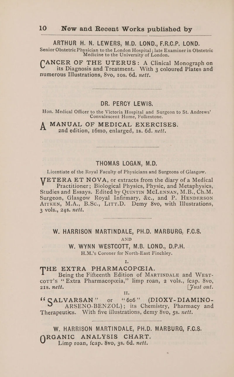ARTHUR H. N. LEWERS, M.D. LOND., F.R.C.P. LOND. Senior Obstetric Physician to the London Hospital ; late Examiner in Obstetric Medicine to the University of London. (CANCER OF THE UTERUS: A Clinical Monograph on its Diagnosis and Treatment. With 3 coloured Plates and numerous Illustrations, 8vo, ros. 6d. nett. DR. PERCY LEWIS. Hon. Medical Officer to the Victoria Hospital and Surgeon to St. Andrews’ Convalescent Home, Folkestone. A MANUAL OF MEDICAL EXERCISES. 2nd edition, 16mo, enlarged, ts. 6d. nett. THOMAS LOGAN, M.D. Licentiate of the Royal Faculty of Physicians and Surgeons of Glasgow. VETERA ET NOVA, or extracts from the diary of a Medical Practitioner; Biological Physics, Physic, and Metaphysics, Studies and Essays. Edited by QuINTIN MCLENNAN, M.B., Ch.M. Surgeon, Glasgow Royal Infirmary, &amp;c., and P. HENDERSON AITKEN, M.A., B.Sc., Lirr.D. Demy 8vo, with Illustrations, 3 vols., 24s. nett. W. HARRISON MARTINDALE, PH.D. MARBURG, F.C.S. AND W. WYNN WESTCOTT, M.B. LOND., D.P.H. H.M.’s Coroner for North-East Finchley. I HE EXTRA PHARMACOPGIA. Being the Fifteenth Edition of MARTINDALE and WEsT- coTt’s ‘*Extra Pharmacopeeia,” limp roan, 2 vols., fcap. 8vo, 21s. nett. [Fust out. Il. ‘ CALVARSAN” or = ‘606”) (DIOXY-DIAMINO- ARSENO-BENZOL); its Chemistry, Pharmacy and Therapeutics. With five illustrations, demy 8vo, 5s. nett. W. HARRISON MARTINDALE, PH.D. MARBURG, F.C.S. (RGANTC ANALYSIS CHART. Limp roan, feap. 8vo, 3s. 6d. nett.