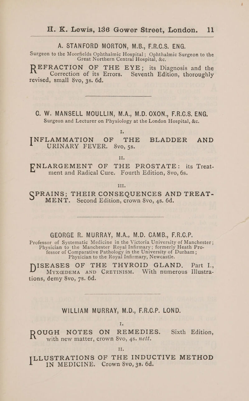 A. STANFORD MORTON, M.B., F.R.C.S. ENG. Surgeon to the Moorfields Ophthalmic Hospital; Ophthalmic Surgeon to the Great Northern Central Hospital, &amp;c. EFRACTION OF THE EYE; its Diagnosis and the Correction of its Errors. Seventh Edition, thoroughly revised, small 8vo, 3s. 6d. C. W. MANSELL MOULLIN, M.A., M.D. OXON., F.R.C.S. ENG, Surgeon and Lecturer on Physiology at the London Hospital, &amp;c. I. [NFLAMMATION OF THE BLADDER AND URINARY FEVER. §8vo, 5s. II. NLAKGEMENT OF THE PROSTATE: its Treat- ment and Radical Cure. Fourth Edition, 8vo, 6s. Ill. SPRAINS; THEIR CONSEQUENCES AND TREAT- MENT. Second Edition, crown 8vo, 4s. 6d. GEORGE R. MURRAY, M.A., M.D. CAMB., F.R.C.P. Professor of Systematic Medicine in the Victoria University of Manchester; Physician to the Manchester Royal Infirmary; formerly Heath Pro- fessor of Comparative Pathology in the University of Durham; Physician to the Royal Infirmary, Newcastle. DISEASES OF THE THYROID “GLAND. Part L., Myxa@DEMA AND CRETINISM. With numerous IIlustra- tions, demy 8vo, 7s. 6d. WILLIAM MURRAY, M.D., F.R.C.P. LOND. Ie RoevGH NOTES ON REMEDIES. Sixth Edition, with new matter, crown 8vo, 4s. neét. Il. eae arta OF THE INDUCTIVE METHOD IN MEDICINE. Crown 8vo, 3s. 6d.