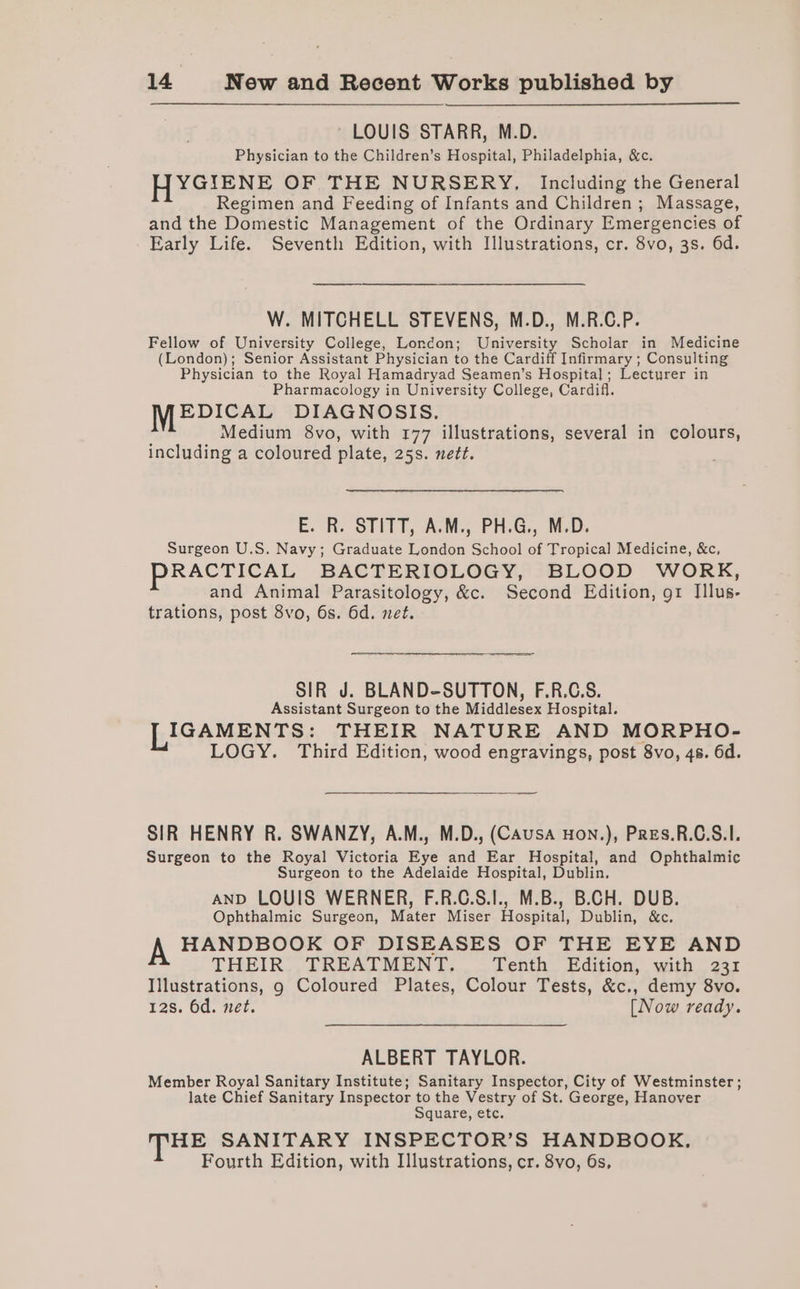 LOUIS STARR, M.D. Physician to the Children’s Hospital, Philadelphia, &amp;c. YGIENE OF THE NURSERY, Including the General Regimen and Feeding of Infants and Children; Massage, and the Domestic Management of the Ordinary Emergencies of Early Life. Seventh Edition, with Illustrations, cr. 8vo, 3s. 6d. W. MITCHELL STEVENS, M.D., M.R.C.P. Fellow of University College, London; University Scholar in Medicine (London); Senior Assistant Physician to the Cardiff Infirmary ; Consulting Physician to the Royal Hamadryad Seamen’s Hospital; Lecturer in Pharmacology in University College, Cardifl. MEDICAL DIAGNOSIS. Medium 8vo, with 177 illustrations, several in colours, including a coloured plate, 25s. nett. E. R. STITT, A.M., PH.G., M.D. Surgeon U.S. Navy; Graduate London School of Tropical Medicine, &amp;c, PRACTICAL BACTERIOLOGY, BLOOD WORK, and Animal Parasitology, &amp;c. Second Edition, 91 Illus- trations, post 8vo, 6s. 6d. net. SIR J. BLAND-SUTTON, F.R.C.S. Assistant Surgeon to the Middlesex Hospital. IGAMENTS: THEIR NATURE AND MORPHO- LOGY. Third Edition, wood engravings, post 8vo, 4s. 6d. SIR HENRY R. SWANZY, A.M., M.D., (CAUSA Hon.), PRres.R.C.S.I. Surgeon to the Royal Victoria Eye and Ear Hospital, and Ophthalmic Surgeon to the Adelaide Hospital, Dublin. AND LOUIS WERNER, F.R.C.S.I., M.B., B.CH. DUB. Ophthalmic Surgeon, Mater Miser Hospital, Dublin, &amp;c. HANDBOOK OF DISEASES OF THE EYE AND THEIR TREATMENT. Tenth Edition, with 231 Illustrations, g Coloured Plates, Colour Tests, &amp;c., demy 8vo. 128. 6d. net. [Now ready. ALBERT TAYLOR. Member Royal Sanitary Institute; Sanitary Inspector, City of Westminster; late Chief Sanitary Inspector to the Vestry of St. George, Hanover Square, etc. THE SANITARY INSPECTOR’S HANDBOOK, Fourth Edition, with Illustrations, cr. 8vo, 6s,