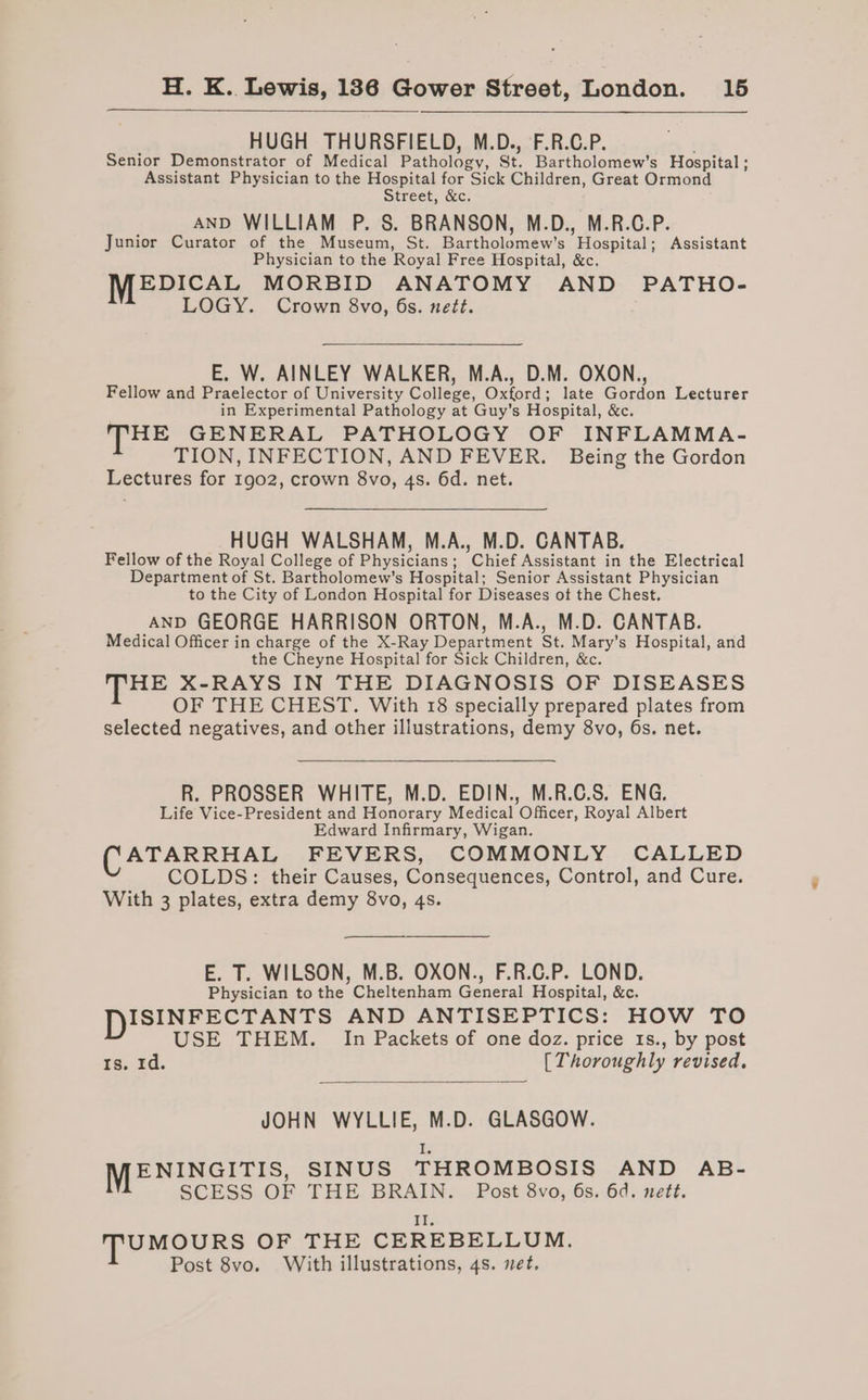 HUGH THURSFIELD, M.D., F.R.C.P. Senior Demonstrator of Medical Patholozy, St. Bartholomew's Hospital ; Assistant Physician to the Hospital for Sick Children, Great Ormond Street, &amp;c. AND WILLIAM P. S. BRANSON, M.D., M.R.C.P. Junior Curator of the Museum, St. Bartholomew's ’ Hospital ; Assistant Physician to the Royal Free Hospital, &amp;c. EDICAL MORBID ANATOMY AND PATHO- LOGY. Crown 8vo, 6s. nett. E. W. AINLEY WALKER, M.A., D.M. OXON., Fellow and Praelector of University College, Oxford; late Gordon Lecturer in Experimental Pathology at Guy’s Hospital, &amp;e. HE GENERAL PATHOLOGY OF INFLAMMA- TION, INFECTION, AND FEVER. Being the Gordon Lectures for 1902, crown 8vo, 4s. 6d. net. HUGH WALSHAM, M.A., M.D. CANTAB. Fellow of the Royal College of Physicians ; Chief Assistant in the Electrical Department of St. Bartholomew's Hospital; Senior Assistant Physician to the City of London Hospital for Diseases ot the Chest. AND GEORGE HARRISON ORTON, M.A., M.D. CANTAB. Medical Officer in charge of the X-Ray Department St. Mary’s Hospital, and the Cheyne Hospital for Sick Children, &amp;c. HE X-RAYS IN THE DIAGNOSIS OF DISEASES OF THE CHEST. With 18 specially prepared plates from selected negatives, and other illustrations, demy 8vo, 6s. net. R. PROSSER WHITE, M.D. EDIN., M.R.C.S. ENG. Life Vice-President and Honorary Medical Officer, Royal Albert Edward Infirmary, Wigan. ATARRHAL FEVERS, COMMONLY CALLED COLDS: their Causes, Consequences, Control, and Cure. With 3 plates, extra demy 8vo, 4s. E. T. WILSON, M.B. OXON., F.R.C.P. LOND. Physician to the Cheltenham General Hospital, &amp;c. DISINFECTANTS AND ANTISEPTICS: HOW TO USE THEM. In Packets of one doz. price 18s., by post rs..zd. [Thoroughly revised. JOHN WYLLIE, M.D. GLASGOW. i MENINGITIS, SINUS THROMBOSIS AND AB- SCESS OF THE BRAIN. Post 8vo, 6s. 6d. nett. at: TUMOURS OF THE CEREBELLUM. Post 8vo. With illustrations, 4s. net,