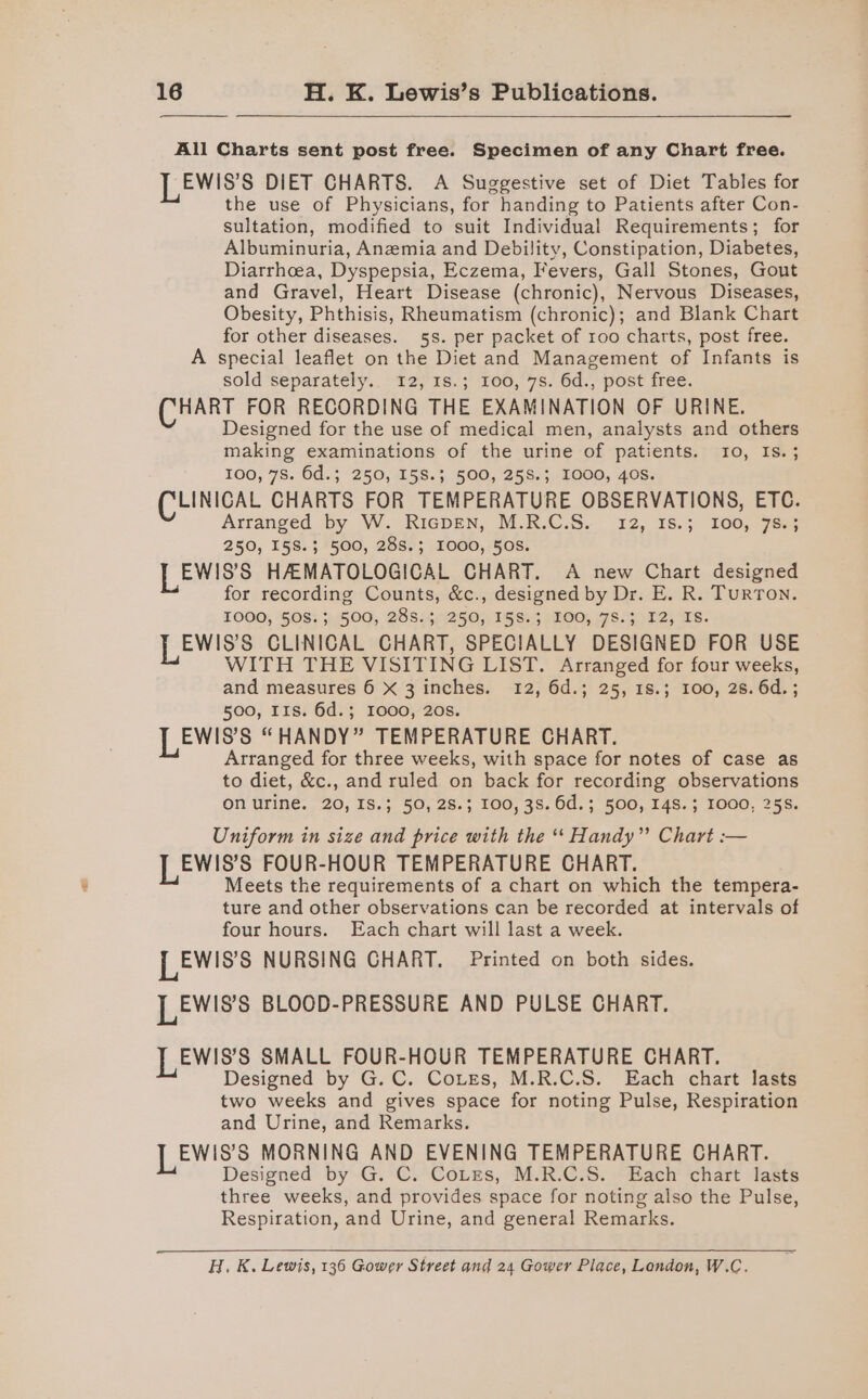 All Charts sent post free. Specimen of any Chart free. LEWIS's DIET CHARTS. A Suggestive set of Diet Tables for the use of Physicians, for handing to Patients after Con- sultation, modified to suit Individual Requirements; for Albuminuria, Anemia and Debility, Constipation, Diabetes, Diarrhcea, Dyspepsia, Eczema, Fevers, Gall Stones, Gout and Gravel, Heart Disease (chronic), Nervous Diseases, Obesity, Phthisis, Rheumatism (chronic); and Blank Chart for other diseases. 5s. per packet of 100 charts, post free. A special leaflet on the Diet and Management of Infants is sold separately... 12, 18.; 100, 7s. 6d., post free. (CHART FOR RECORDING THE EXAMINATION OF URINE. Designed for the use of medical men, analysts and others making examinations of the urine of patients. 10, Is.; 100, 7S. 6d.; 250, 158.3 500, 258.3 I000, 40s. (CLINICAL CHARTS FOR TEMPERATURE OBSERVATIONS, ETC. Arranged by W.. RicDEN, M.R.C.S. 12, 18.3 100; 78a; 250, 158.3; 500, 28S.; 1000, 50S. LEWIs's HAEMATOLOGICAL CHART. A new Chart designed for recording Counts, &amp;c., designed by Dr. E. R. Turton. TOOO, ‘GOS; 34500, 288144250;: 15 Si3 | BOO, .7S-40 12) Es. LEWIS CLINICAL CHART, SPECIALLY DESIGNED FOR USE WITH THE VISITING LIST. Arranged for four weeks, and measures 6 X 3 inches. 12, 6d.; 25, 18.3 100, 2s. 6d. ; 500, IIs. 6d.; 1000, 20s. LEW!ss “HANDY” TEMPERATURE CHART. Arranged for three weeks, with space for notes of case as to diet, &amp;c., and ruled on back for recording observations on urine. 20, 1S.; 50, 28.; 100, 3S.6d.; 500, 148.3 1000, 255. Uniform in size and price with the “ Handy” Chart :— LEW!Ss's FOUR-HOUR TEMPERATURE CHART. Meets the requirements of a chart on which the tempera- ture and other observations can be recorded at intervals of four hours. Each chart will last a week. LEW!ss NURSING CHART. Printed on both sides. LEWIS BLOOD-PRESSURE AND PULSE CHART. EWIS’S SMALL FOUR-HOUR TEMPERATURE CHART. Designed by G. C. Corres, M.R.C.S. Each chart lasts two weeks and gives space for noting Pulse, Respiration and Urine, and Remarks. EWIS’S MORNING AND EVENING TEMPERATURE CHART. Designed by G. C. Cotzs, M.R.C.S. Each chart lasts three weeks, and provides space for noting also the Pulse, Respiration, and Urine, and general Remarks. H. K. Lewis, 136 Gower Street and 24 Gower Place, London, W.C.