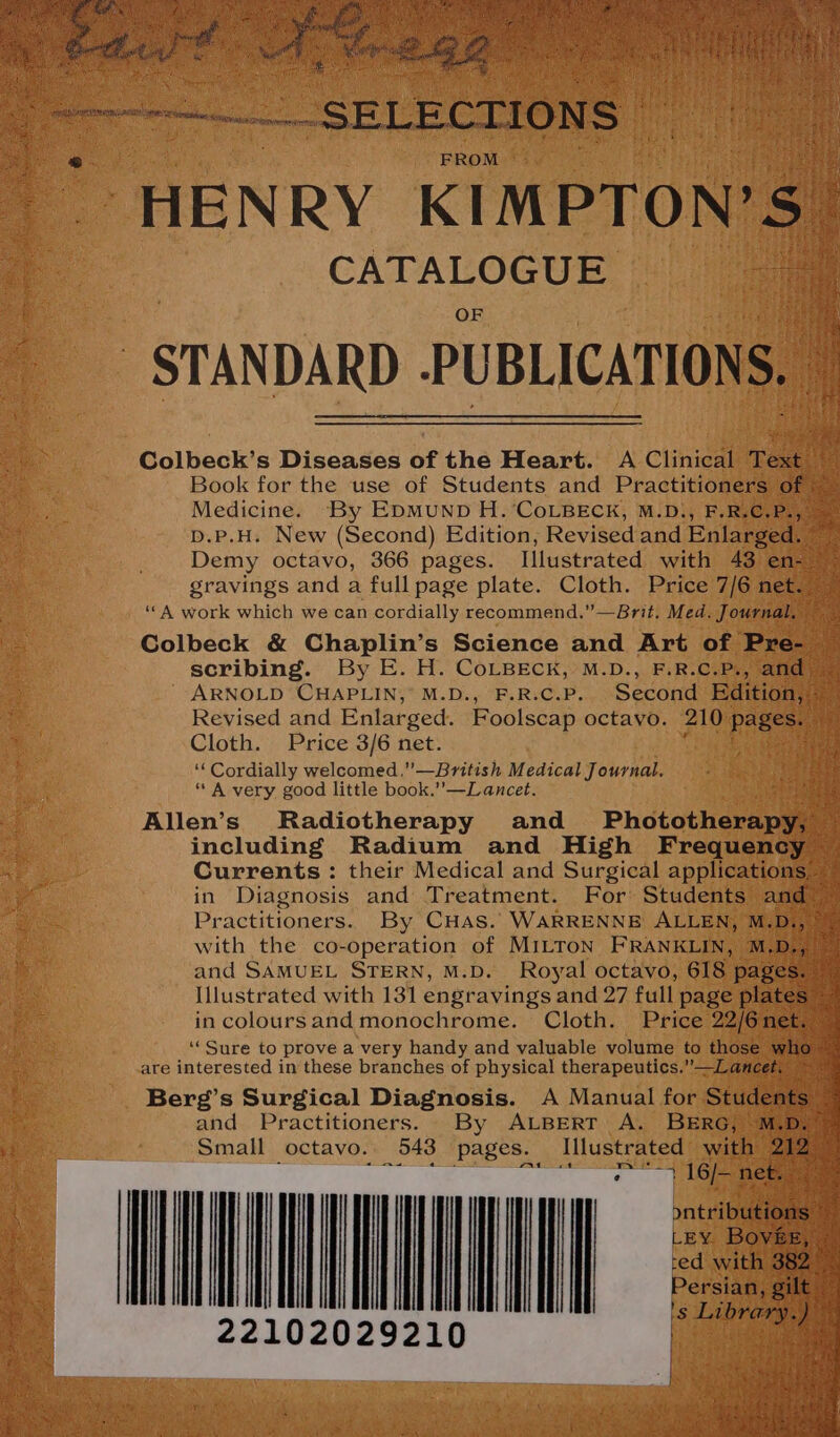 “HENRY KIM PTON? CATALOGUE Medicine. By EDMUND H.‘CoLBECK, M.D., F.R. D.P.H. New (Second) Edition, Revised and Enlar Demy octavo, 366 pages. Illustrated with 43 en- gravings and a full page plate. Cloth. Price 7/6n ‘A work which we can cordially recommend.” —Brit. Med. Journ scribing. By E. H. CoLBECK, M.D., F.R.C.P., a ARNOLD CHAPLIN, M.D., F.R.C.P. Second Editio ae Revised and Enlarged. Foolscap octavo. 210 Page oe Cloth. Price 3/6 net. “‘ Cordially welcomed .”—British Medical J ournal. * A very good little book.”—Lancet. Allen’s Radiotherapy and Phototherap including Radium and High Frequenc} Currents: their Medical and Surgical application: in Diagnosis and Treatment. For Students and Practitioners. By CHas. WARRENNE ALLEN, M Dey with the co-operation of Mitton FRANKLIN, M.D., and SAMUEL STERN, M.D. Royal octavo, 618 pa: Illustrated with 131 engravings and 27 full page pl in coloursand monochrome. Cloth. Price 22/6: ‘Sure to prove a very handy and valuable volume to tho are interested in these branches of physical therapeutics.”—Lancet Berg’s Surgical Diagnosis. A Manual for Studer and Practitioners. By ALBERT A. BERG, » Small octavo. 543 pages. Illustrated wi WOUNDING 22102029210