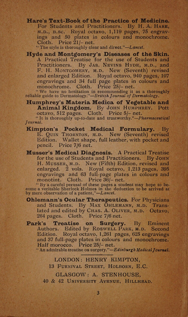 Hare’ s Text: Book of ine Praction of Medicine For Students and Practitioners. By H. A. HARE, — M.D., B.Sc. Royal octavo, 1,119 pages, 75 engrav- ings and 50 plates in colours and monochrome. i Cloth. Price 21/- net. ite ‘« The style is thoroughly clear and direct.”—Lancet. Hyde and Montgomery’s Diseases of the Skin. Be A Practical Treatise for the use of Students and = Practitioners. By JAs. NEVINS HYDE, M.D., and = | F. H. MoNnTGOMERY, M.D. New (Seventh) revised and enlarged Edition. Royal octavo, 940 pages, 107 engravings and 34 full page plates in colours and monochrome. Cloth. Price 25/- net. a ‘“We have no hesitation in recommending it as a thoroughly. cs reliable guide to Dermatology.’’—British Journal of Dermatology. a Humphrey’s Materia Medica of Vegetableand Animal Kingdom. By JoHN HuMPHREY. Pott octavo, 512 pages. Cloth. Price 5/- net. a Tytlis “Tt is thoroughly up-to-date and trustworthy.”—Pharmaceutical Journal, Kimpton’s Pocket Medical Formulary. By | | E. Quin THORNTON, M.D. New (Seventh) revised _ Edition. Wallet shape, full leather, with pocketand = pencil. Price 7/6 net. saat Musser’s Medical Diagnosis. A Practical Treatise for the use of Students and Practitioners. By JOHN — H. Musser, M.D. New (Fifth) Edition, revised and enlarged. 2 vols. Royal octavo, 1,213 pages, 395 9 engravings and 63 full-page plates in colours and monotint. Cloth. Price 36/- net. a “ By a careful perusal of these pages a student may hope td be. eae come a veritable Sherlock Holmes in the deduction to be arrived at by mere observation of a patient,—Lancet, Pah a Ohlemann’s Ocular Therapeutics. For Physiciaee enews and Students. By Max OHLEMANN, M.D. Trans- lated and edited by CuHas. A. OLIVER, M.D. Octavo, My 264 pages. Cloth. Price 7/6 net. Park’s Treatise on Surgery. By Eminent Authors. Edited by RoswELt Park, M.D. Second ~ Edition. Royal octavo, 1,261 pages, 625 engravings — and 37 full-page plates in colours and monochrome. Half morocco. Price 25/- net. ae; ‘‘An admirable treatise on surgery.”—Edinburgh Meee ournal, — LONDON: HENRY KIMPTON, 13 FURNIVAL STREET, HOLBORN, E.C. GLASGOW: A. STENHOUSE, 40 & 42 University AVENUE, HILLHEAD. 3