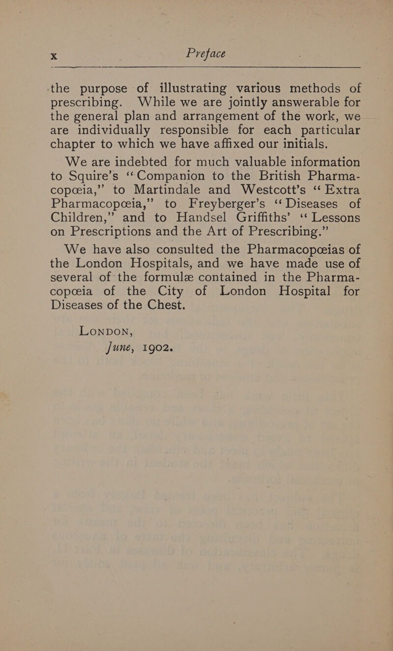 the purpose of illustrating various methods of prescribing. While we are jointly answerable for the general plan and arrangement of the work, we are individually responsible for each particular chapter to which we have affixed our initials. We are indebted for much valuable information to Squire’s ‘“Companion to the British Pharma- copeeia,” to Martindale and Westcott’s ‘‘ Extra Pharmacopceia,” to Freyberger’s ‘‘ Diseases of Children,” and to Handsel Griffiths’ ‘* Lessons on Prescriptions and the Art of Prescribing.” We have also consulted the Pharmacopeeias of the London Hospitals, and we have made use of several of the formule contained in the Pharma- copeeia of the City of London Hospital for Diseases of the Chest. Lonpon, June, 1902.