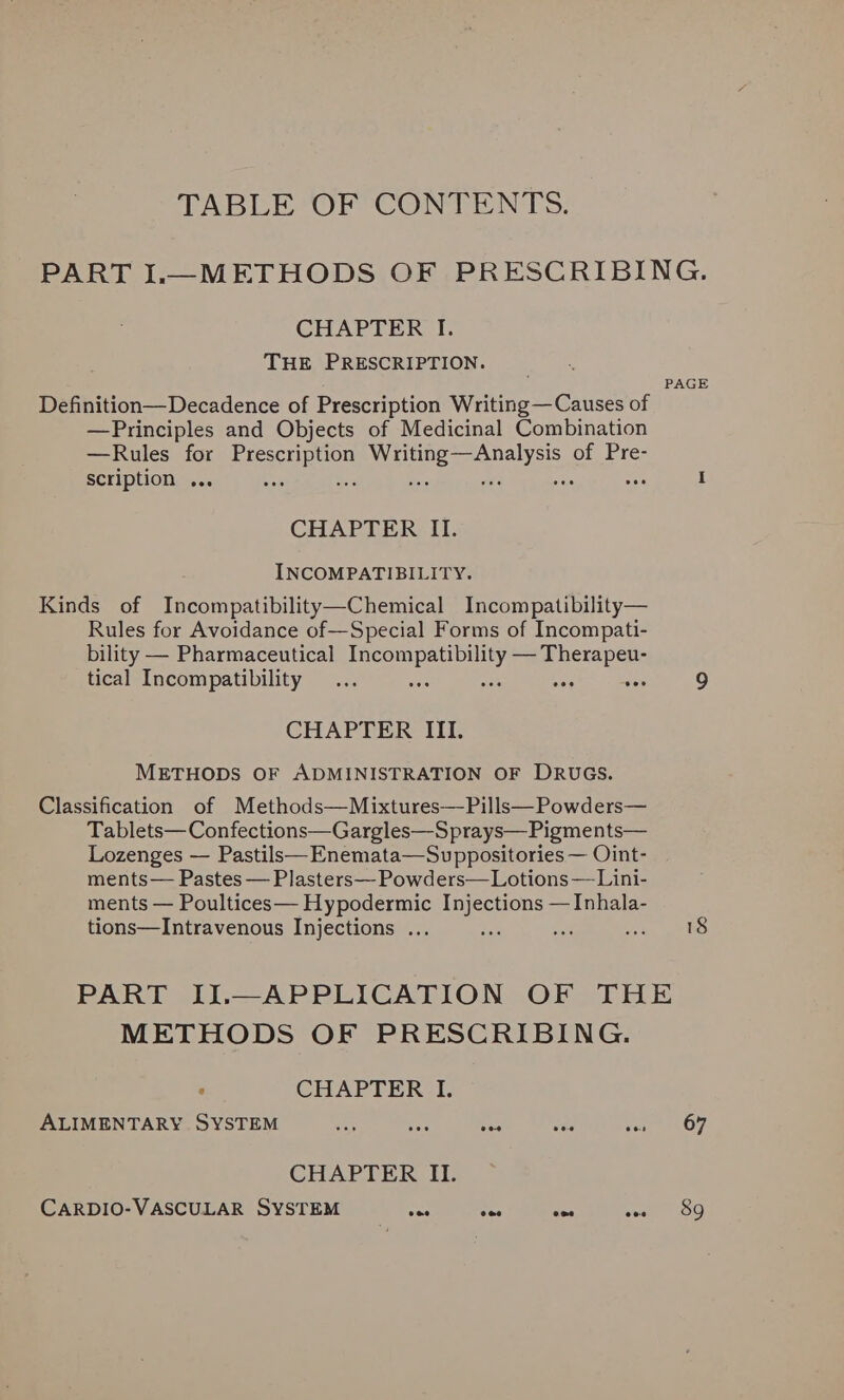 TABLE OF CONTENTS. PART IL—METHODS OF PRESCRIBING. CHAPTER I. THE PRESCRIPTION. PAGE Definition—Decadence of Prescription Writing — Causes of —Principles and Objects of Medicinal Combination —Rules for Paar ata Nl Seca eel of Pre- scription .. ees . I CHAPTER II. INCOMPATIBILITY. Kinds of Incompatibility—Chemical Incompatibility— Rules for Avoidance of—Special Forms of Incompati- bility — Pharmaceutical ae iy eran as tical Incompatibility... wes “ 9 CHAPTER III. METHODS OF ADMINISTRATION OF DRUGS. Classification of Methods—Mixtures—Pills—Powders— Tablets— Confections—Gargles—S prays— Pigments— Lozenges — Pastils—Enemata—Suppositories — Oint- ments— Pastes — Plasters— Powders—Lotions—Lini- ments — Poultices— Hypodermic Injections —Inhala- tions—Intravenous Injections ... tak cf ee, gi te PART IJ.—APPLICATION OF THE METHODS OF PRESCRIBING. * CHAPTER I. ALIMENTARY SYSTEM ae as yes vie eae 5 OF CHAPTER II. CARDIO-VASCULAR SYSTEM wae one vee Ses OG