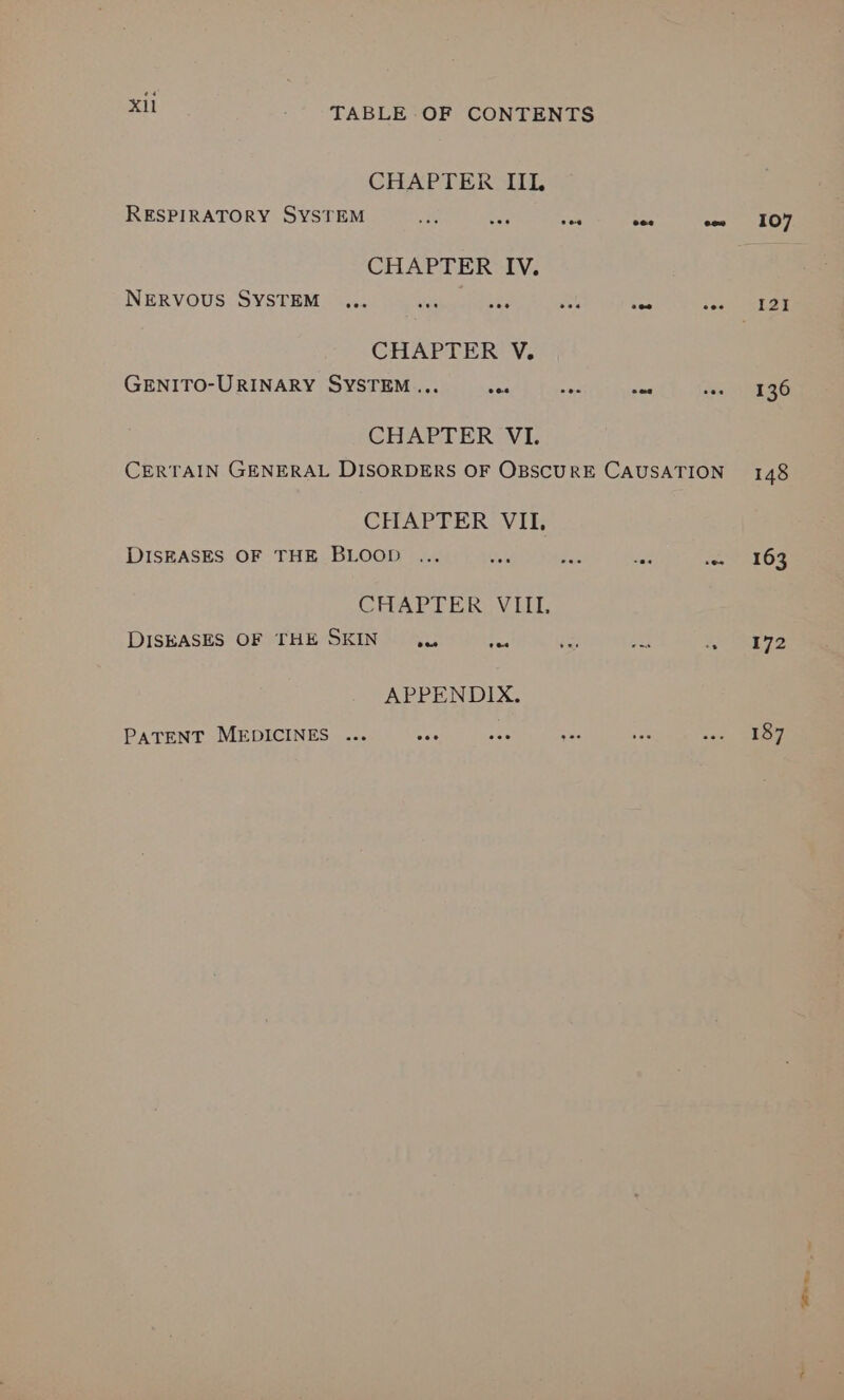 CHAPTER IIL RESPIRATORY SYSTEM Drs He sat cee e~ 107 CHAPTER IV. NERVOUS SYSTEM ... ae ae oh Res ieee NESS CHAPTER V. GENITO-URINARY SYSTEM... ses = nae to OREO CHAPTER VI. CERTAIN GENERAL DISORDERS OF OBSCURE CAUSATION 148 CHAPTER VII, DISEASES OF THE BLOOD ... ay o< nee sot AEOZ CHAPTER, VIL DISEASES OF THE SKIN .u {~ ne 14 . 172 APPENDIX. PATENT MEDICINES ... ae ane was ie ave, SRE FOwes