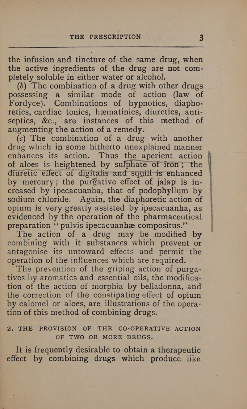the infusion and tincture of the same drug, when the active ingredients of the drug are not com- pletely soluble in either water or alcohol. (b) The combination of a drug with other drugs possessing a similar mode of action (law of Fordyce). Combinations of hypnotics, diapho- retics, cardiac tonics, hematinics, diuretics, anti- septics, &c., are instances of this method of augmenting the action of a remedy. (c) The combination of a drug with another drug which in some hitherto unexplained manner of aloes is heightened by sulphate of iron; the diuretic effect of digitalis -and~squill-is-enhanced by mercury; the purgative effect of jalap is in- creased by ipecacuanha, that of podophyllum by sodium chloride. Again, the diaphoretic action of opium is very greatly assisted by ipecacuanha, as evidenced by the operation of the pharmaceutical preparation ‘‘ pulvis ipecacuanhee compositus.”’ The action of a drug may be modified by combining with it substances which prevent or antagonise its untoward effects and permit the operation of the influences which are required. The prevention of the griping action of purga- tives by aromatics and essential oils, the modifica- tion of the action of morphia by belladonna, and the correction of the constipating effect of opium by calomel or aloes, are illustrations of the opera- tion of this method of combining drugs. 2. THE PROVISION OF THE CO-OPERATIVE ACTION OF TWO OR MORE DRUGS. It is frequently desirable to obtain a therapeutic effect by combining drugs which produce like _ era sosmscmncnenmnecrnennesmsi ae Nedaganlans hensive