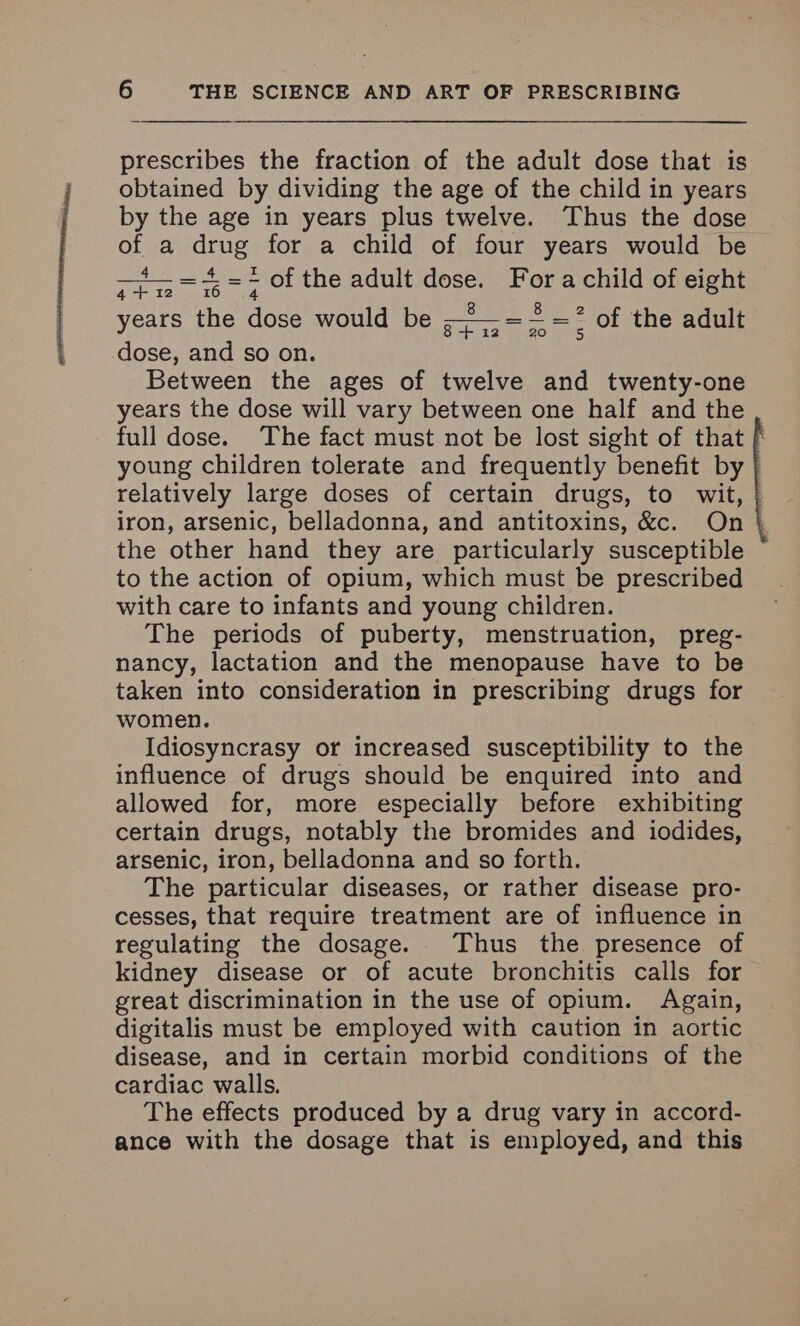 prescribes the fraction of the adult dose that is obtained by dividing the age of the child in years by the age in years plus twelve. Thus the dose of a drug for a child of four years would be 4 Z =< of the adult dose. Fora child of eight 4 +12 tO years the dose would be — -.: of the adult 8 + 12 dose, and so on. Between the ages of twelve and twenty-one years the dose will vary between one half and the full dose. The fact must not be lost sight of that f young children tolerate and frequently benefit by | relatively large doses of certain drugs, to wit, | iron, arsenic, belladonna, and antitoxins, &c. On } the other hand they are particularly susceptible to the action of opium, which must be prescribed with care to infants and young children. The periods of puberty, menstruation, preg- nancy, lactation and the menopause have to be taken into consideration in prescribing drugs for women. Idiosyncrasy or increased susceptibility to the influence of drugs should be enquired into and allowed for, more especially before exhibiting certain drugs, notably the bromides and iodides, arsenic, iron, belladonna and so forth. The particular diseases, or rather disease pro- cesses, that require treatment are of influence in regulating the dosage. Thus the presence of kidney disease or of acute bronchitis calls for great discrimination in the use of opium. Again, digitalis must be employed with caution in aortic disease, and in certain morbid conditions of the cardiac walls. The effects produced by a drug vary in accord- ance with the dosage that is employed, and this