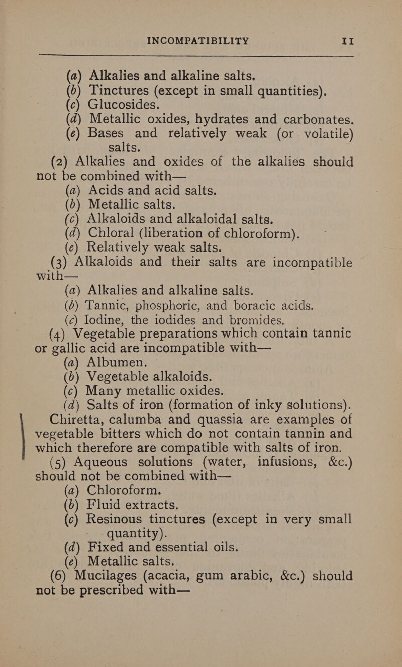 (a) Alkalies and alkaline salts. () Tinctures (except in small quantities). (c) Glucosides. (zd) Metallic oxides, hydrates and carbonates. (¢) Bases and relatively weak (or volatile) salts. (2) Alkalies and oxides of the alkalies should not be combined with— (a) Acids and acid salts. (0) Metallic salts. (c) Alkaloids and alkaloidal salts. (7) Chloral (liberation of chloroform). (e) Relatively weak salts. (3) Alkaloids and their salts are incompatible with— (a) Alkalies and alkaline salts. (6) Tannic, phosphoric, and boracic acids. (c) Iodine, the iodides and bromides. (4) Vegetable preparations which contain tannic or gallic acid are incompatible with— (2) Albumen. (0) Vegetable alkaloids. (c) Many metallic oxides. (d) Salts of iron (formation of inky solutions). Chiretta, calumba and quassia are examples of vegetable bitters which do not contain tannin and which therefore are compatible with salts of iron. (5) Aqueous solutions (water, infusions, &c.) should not be combined with— (a) Chloroform. (b) Fluid extracts. (c) Resinous tinctures (except in very small quantity). (d) Fixed and essential oils. (e) Metallic salts. (6) Mucilages (acacia, gum arabic, &c.) should not be prescribed with—