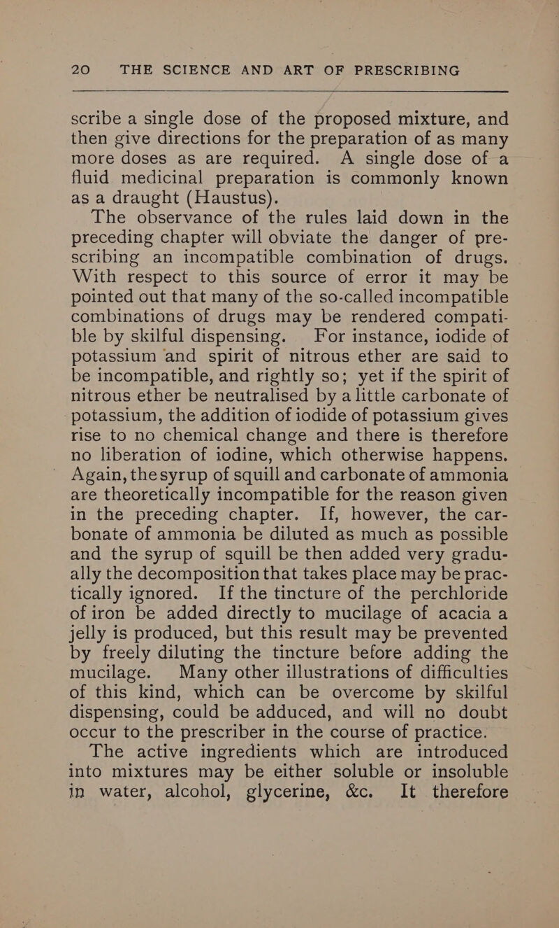 scribe a single dose of the proposed mixture, and then give directions for the preparation of as many more doses as are required. A single dose of a fluid medicinal preparation is commonly known as a draught (Haustus). The observance of the rules laid down in the preceding chapter will obviate the danger of pre- scribing an incompatible combination of drugs. With respect to this source of error it may be pointed out that many of the so-called incompatible combinations of drugs may be rendered compati- ble by skilful dispensing. For instance, iodide of potassium and spirit of nitrous ether are said to be incompatible, and rightly so; yet if the spirit of nitrous ether be neutralised by a little carbonate of potassium, the addition of iodide of potassium gives rise to no chemical change and there is therefore no liberation of iodine, which otherwise happens. Again, thesyrup of squill and carbonate of ammonia are theoretically incompatible for the reason given in the preceding chapter. If, however, the car- bonate of ammonia be diluted as much as possible and the syrup of squill be then added very gradu- ally the decomposition that takes place may be prac- tically ignored. If the tincture of the perchloride of iron be added directly to mucilage of acacia a jelly is produced, but this result may be prevented by freely diluting the tincture before adding the mucilage. Many other illustrations of difficulties of this kind, which can be overcome by skilful dispensing, could be adduced, and will no doubt occur to the prescriber in the course of practice. The active ingredients which are introduced into mixtures may be either soluble or insoluble in water, alcohol, glycerine, &c. It therefore