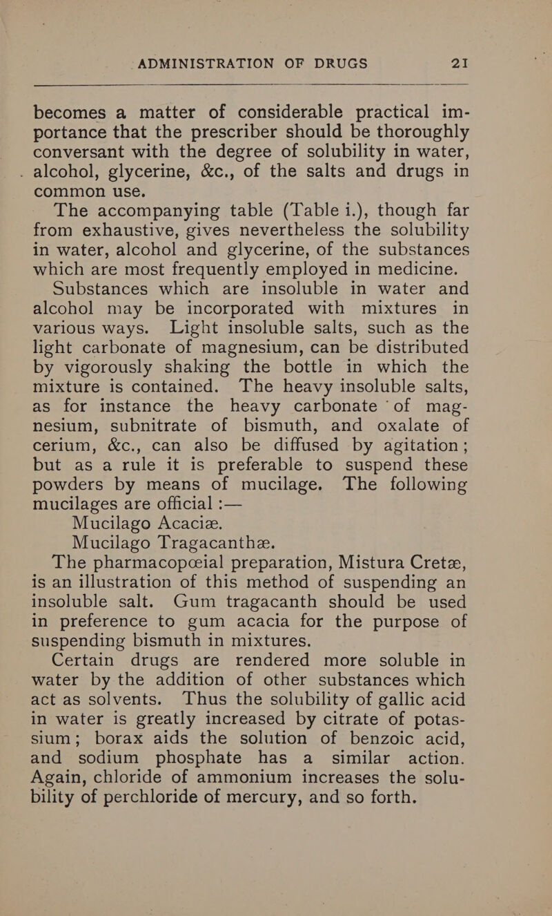 becomes a matter of considerable practical im- portance that the prescriber should be thoroughly conversant with the degree of solubility in water, . alcohol, glycerine, &c., of the salts and drugs in common use. The accompanying table (Table i.), though far from exhaustive, gives nevertheless the solubility in water, alcohol and glycerine, of the substances which are most frequently employed in medicine. Substances which are insoluble in water and alcohol may be incorporated with mixtures in various ways. Light insoluble salts, such as the light carbonate of magnesium, can be distributed by vigorously shaking the bottle in which the mixture is contained. The heavy insoluble salts, as for instance the heavy carbonate ‘of mag- nesium, subnitrate of bismuth, and oxalate of cerium, &c., can also be diffused by agitation ; but as a rule it is preferable to suspend these powders by means of mucilage. The following mucilages are official :— Mucilago Acaciz. Mucilago Tragacanthe. The pharmacopceial preparation, Mistura Crete, is an illustration of this method of suspending an insoluble salt. Gum tragacanth should be used in preference to gum acacia for the purpose of suspending bismuth in mixtures. Certain drugs are rendered more soluble in water by the addition of other substances which act as solvents. Thus the solubility of gallic acid in water is greatly increased by citrate of potas- sium; borax aids the solution of benzoic acid, and sodium phosphate has a_ similar action. Again, chloride of ammonium increases the solu- bility of perchloride of mercury, and so forth.